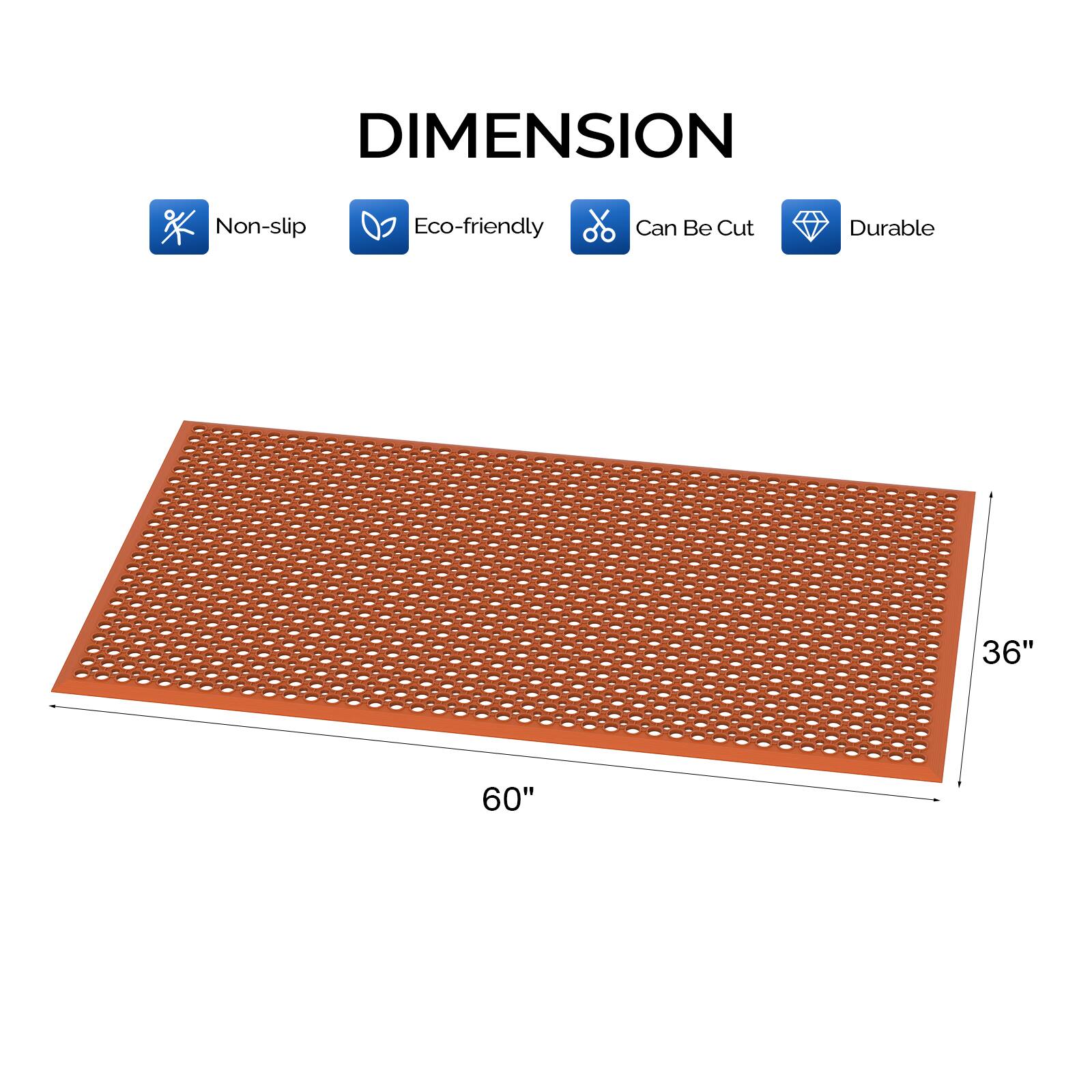 DIMENSION  
Non-slip  
Eco-friendly  
Can Be Cut  
Durable  

36" x 60"