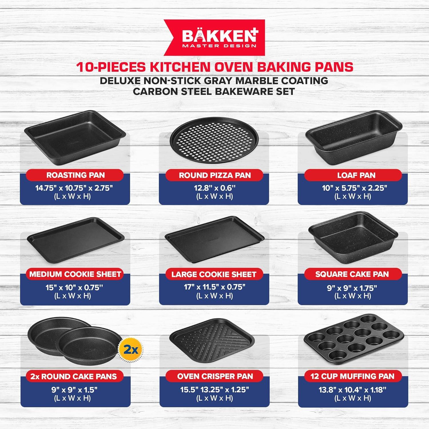 BKKEN MASTER DESIGN 10-PIECES KITCHEN OVEN BAKING PANS DELUXE NON-STICK GRAY MARBLE COATING CARBON STEEL BAKEWARE SET

ROASTING PAN 14.75" x 10.75" x 2.75" (L x W x H)
ROUND PIZZA PAN 12.8" x 0.6" (L x W x H)
LOAF PAN 10" x 5.75" x 2.25" (L x W x H)
MEDIUM COOKIE SHEET 15" x 10" x 0.75" (L x W x H)
LARGE COOKIE SHEET 17" x 11.5" x 0.75" (L x W x H)
SQUARE CAKE PAN 9" x 9" x 1.75" (L x W x H)
2x ROUND CAKE PANS 9" x 9" x 1.5" (L x W x H)
OVEN CRISPER PAN 15.5" x 13.25" x 1.25" (L x W x H)
12 CUP MUFFING PAN 13.8" x 10.4" x 1.18" (L x W x H)