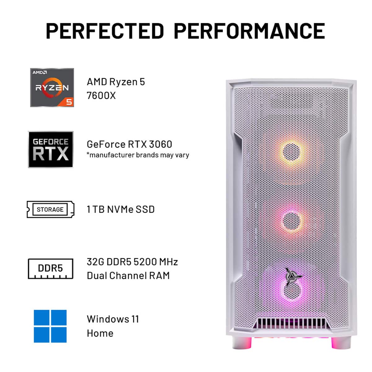 PERFECTED PERFORMANCE
AMD Ryzen 5 7600X
GeForce RTX 3060
1 TB NVMe SSD
DDR5 32G DDR5 5200 MHz
Dual Channel RAM
Windows 11 Home