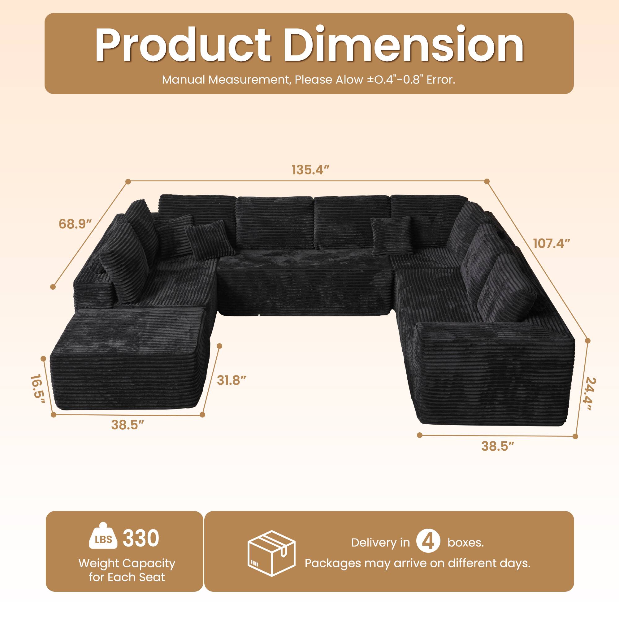 Product Dimension  
Manual Measurement, Please Allow ±0.4"-0.8" Error.  

135.4"  
68.9"  
107.4"  
16.5"  
38.5"  
31.8"  
24.4"  
38.5"  

LBS 330 Weight Capacity for Each Seat  

Delivery in 4 boxes.  
Packages may arrive on different days.