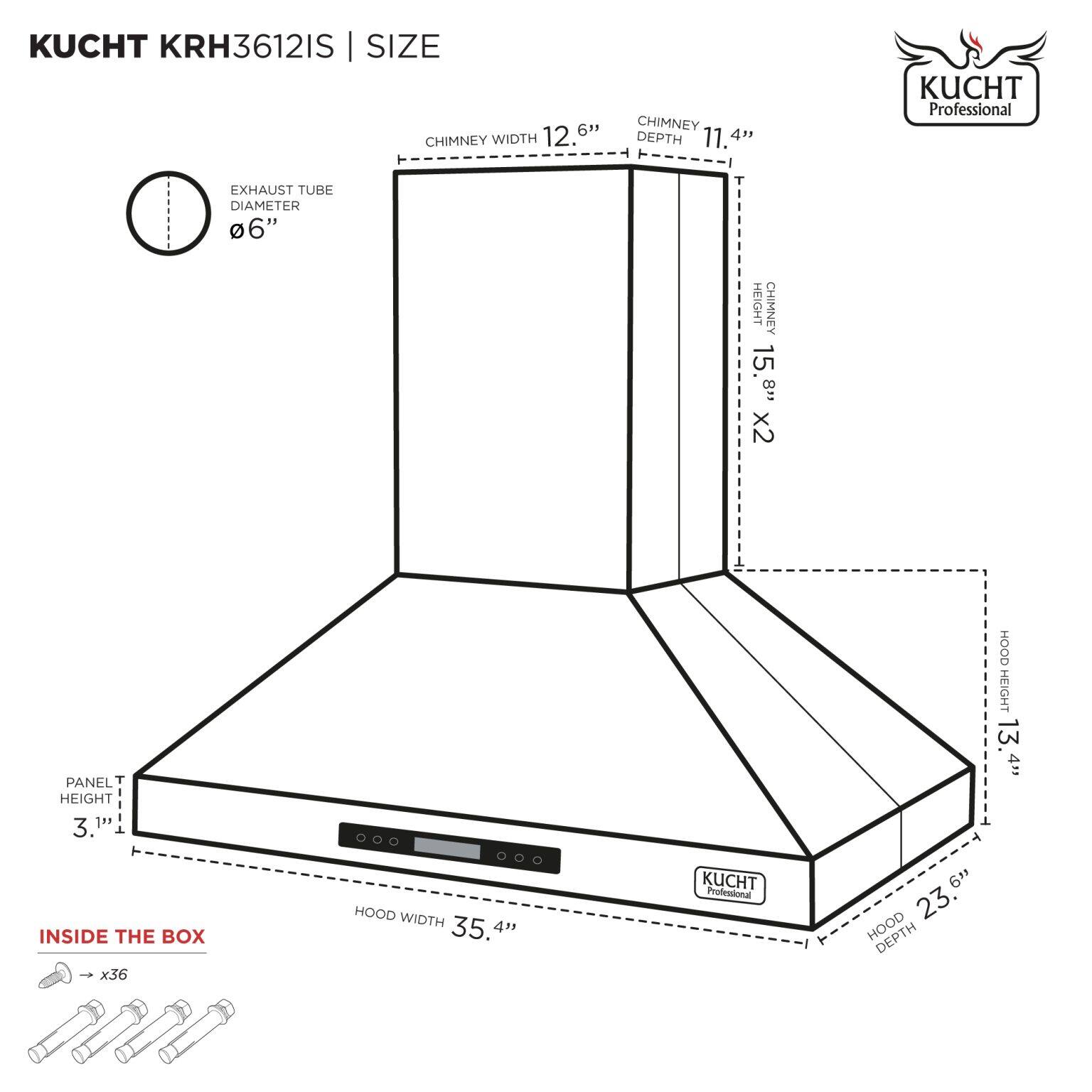 KUCHT KRH3612IS | SIZE

- CHIMNEY WIDTH: 12.6"
- CHIMNEY DEPTH: 11.4"
- EXHAUST TUBE DIAMETER: 6"
- CHIMNEY HEIGHT: 15.8" x2
- PANEL HEIGHT: 3.1"
- HOOD WIDTH: 35.4"
- HOOD DEPTH: 23"
- HOOD HEIGHT: 13.4"

INSIDE THE BOX: x36
