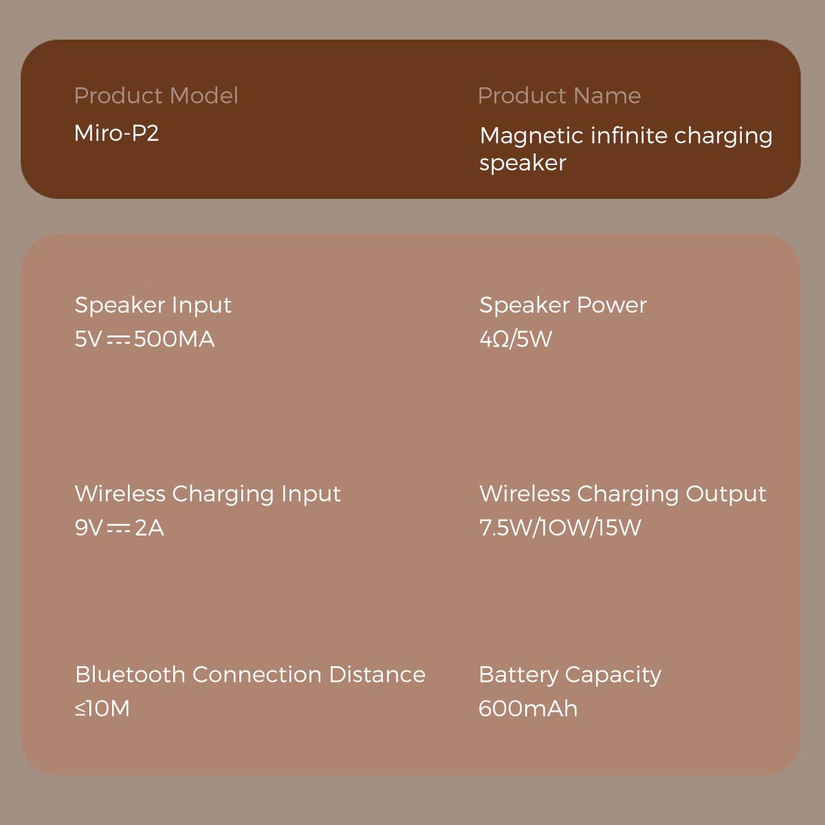 Product Model: Miro-P2
Product Name: Magnetic infinite charging speaker
Speaker Input: 5V - 500MA
Speaker Power: 4Ω/5W
Wireless Charging Input: 9V - 2A
Wireless Charging Output: 7.5W/10W/15W
Bluetooth Connection Distance: <10M
Battery Capacity: 600mAh