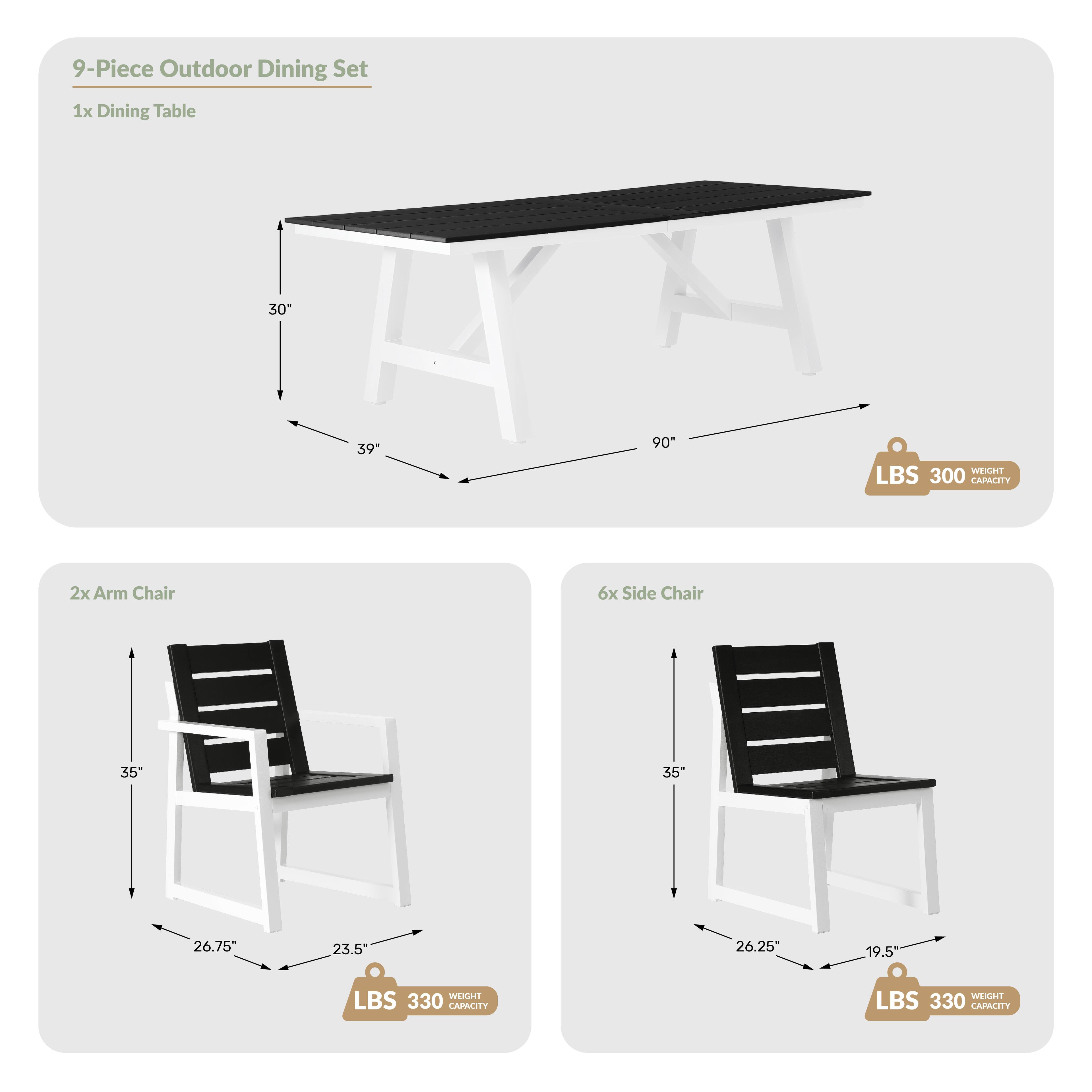 9-Piece Outdoor Dining Set

1x Dining Table
- 30" (width)
- 39" (depth)
- 90" (length)
- WEIGHT: 300 LBS
- CAPACITY: 300 LBS

2x Arm Chair
- 35" (height)
- 26.75" (width)
- 23.5" (depth)
- WEIGHT: 330 LBS
- CAPACITY: 330 LBS

6x Side Chair
- 35" (height)
- 26.25" (width)
- 19.5" (depth)
- WEIGHT: 330 LBS
- CAPACITY: 330 LBS