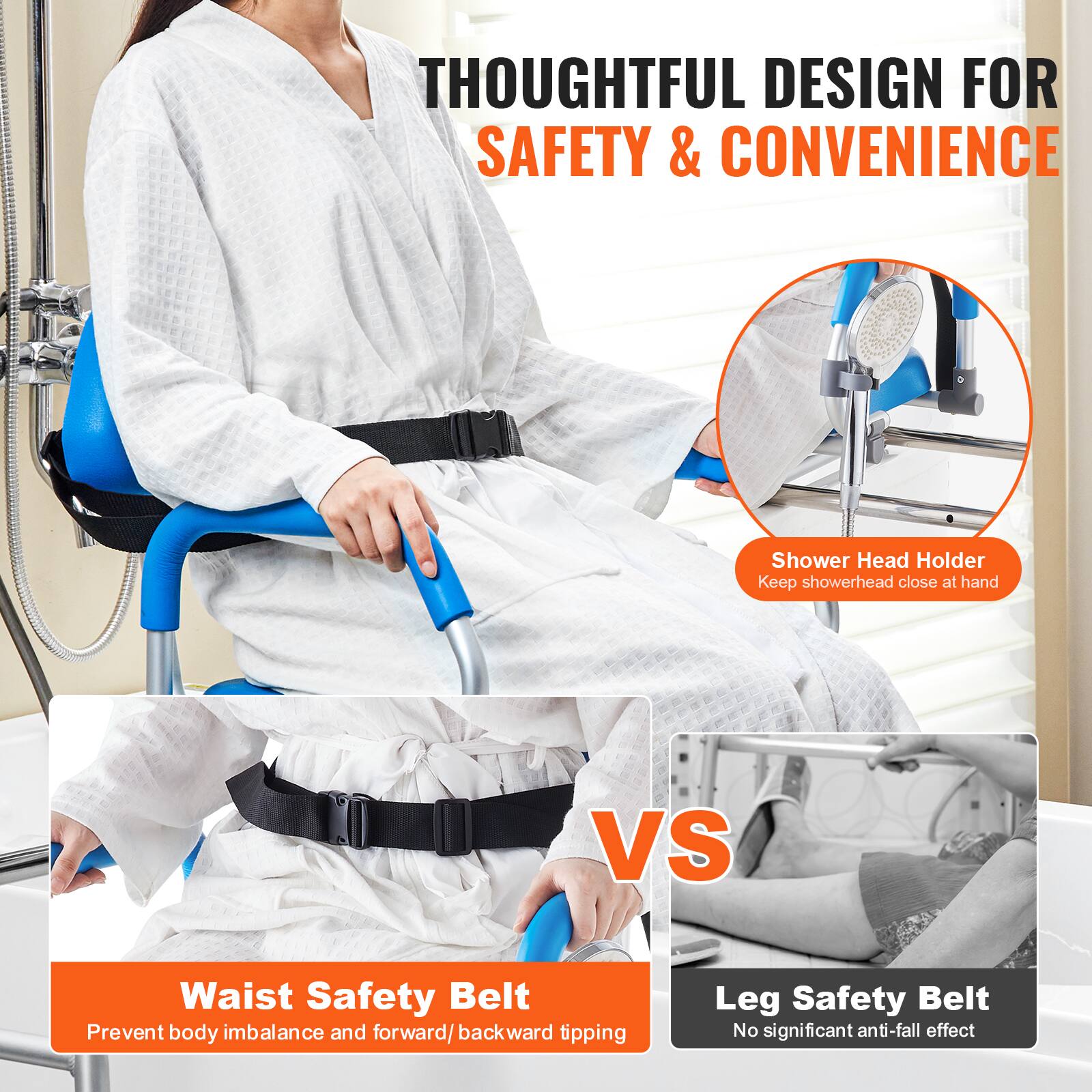 THOUGHTFUL DESIGN FOR SAFETY & CONVENIENCE
Shower Head Holder Keep showerhead close at hand
VS
Waist Safety Belt Prevent body imbalance and forward/backward tipping
Leg Safety Belt No significant anti-fall effect