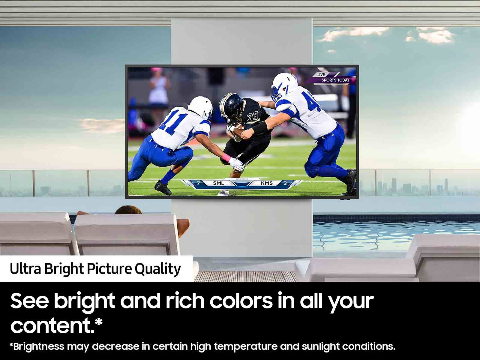 "Ultra Bright Picture Quality. See bright and rich colors in all your content. *Brightness may decrease in certain high temperature and sunlight conditions."