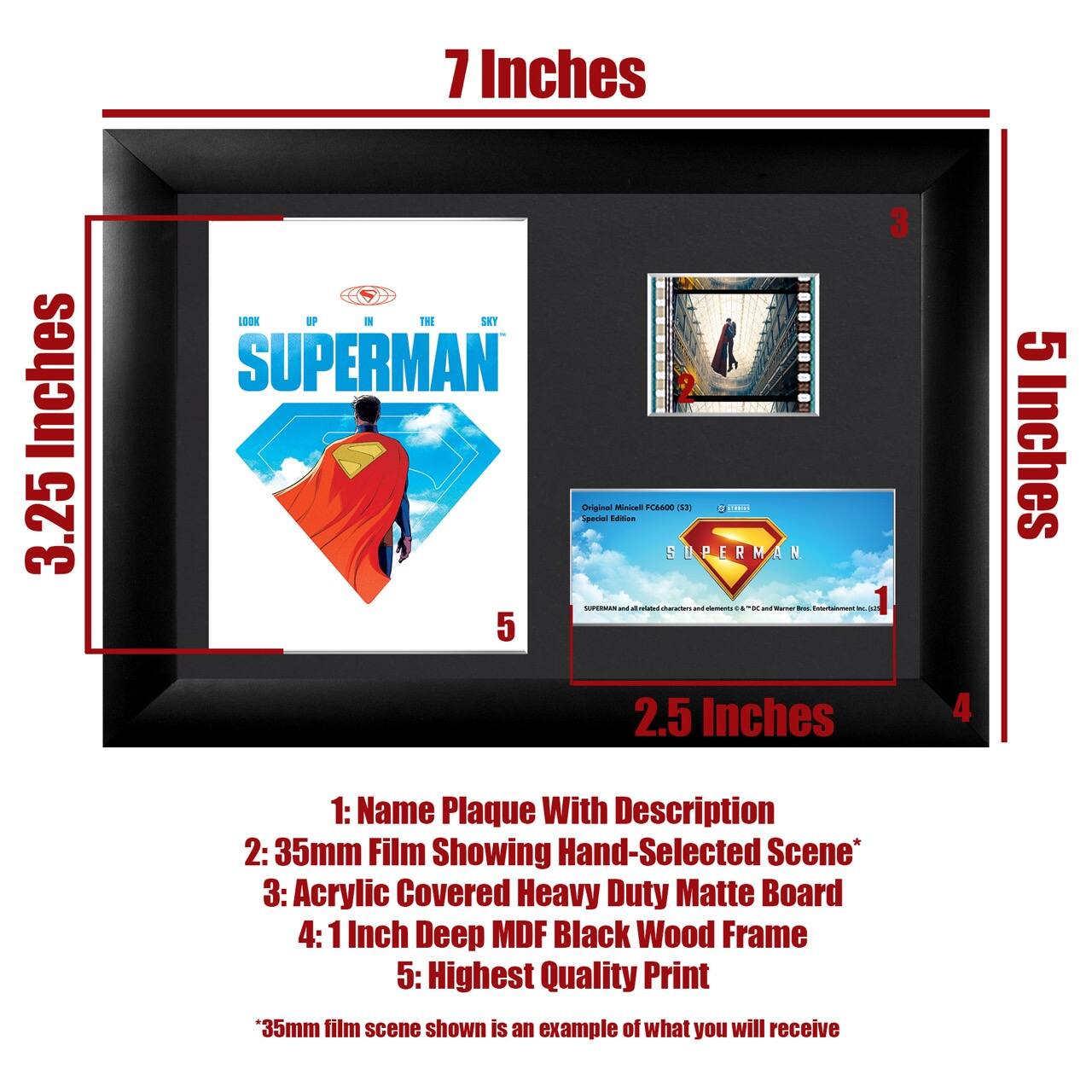 7 Inches  
3.25 Inches  
5 Inches  
2.5 Inches  

1: Name Plaque With Description  
2: 35mm Film Showing Hand-Selected Scene*  
3: Acrylic Covered Heavy Duty Matte Board  
4: 1 Inch Deep MDF Black Wood Frame  
5: Highest Quality Print  

*35mm film scene shown is an example of what you will receive  

LOOK UP IN THE SKY  
SUPERMAN  

Original Miniature FC4000 (132)  
Special Edition  

SUPERMAN and all related characters and elements © & ™ DC Comics, Warner Bros. Entertainment Inc.