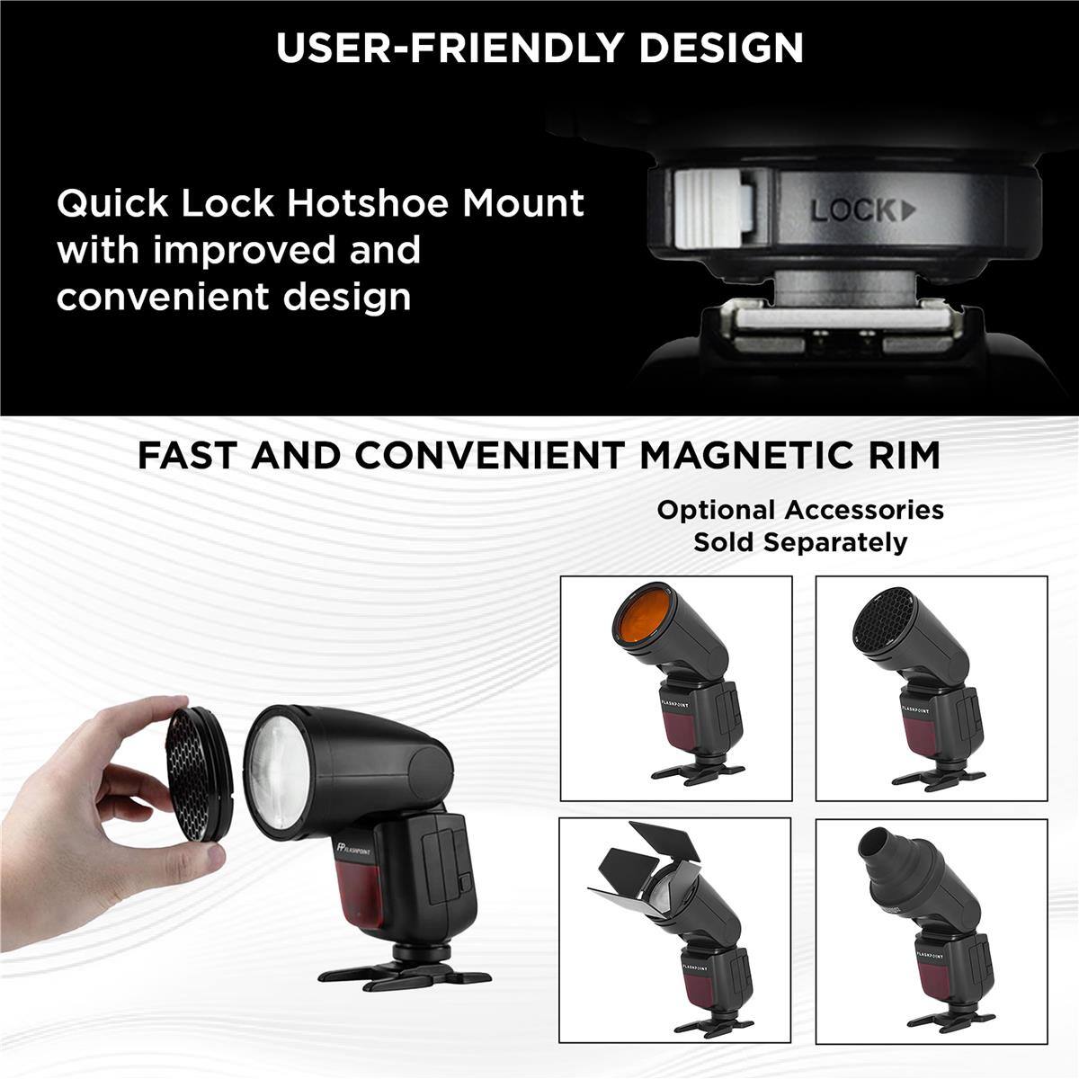 USER-FRIENDLY DESIGN

Quick Lock Hotshoe Mount with improved and convenient design

LOCK

FAST AND CONVENIENT MAGNETIC RIM

Optional Accessories Sold Separately
