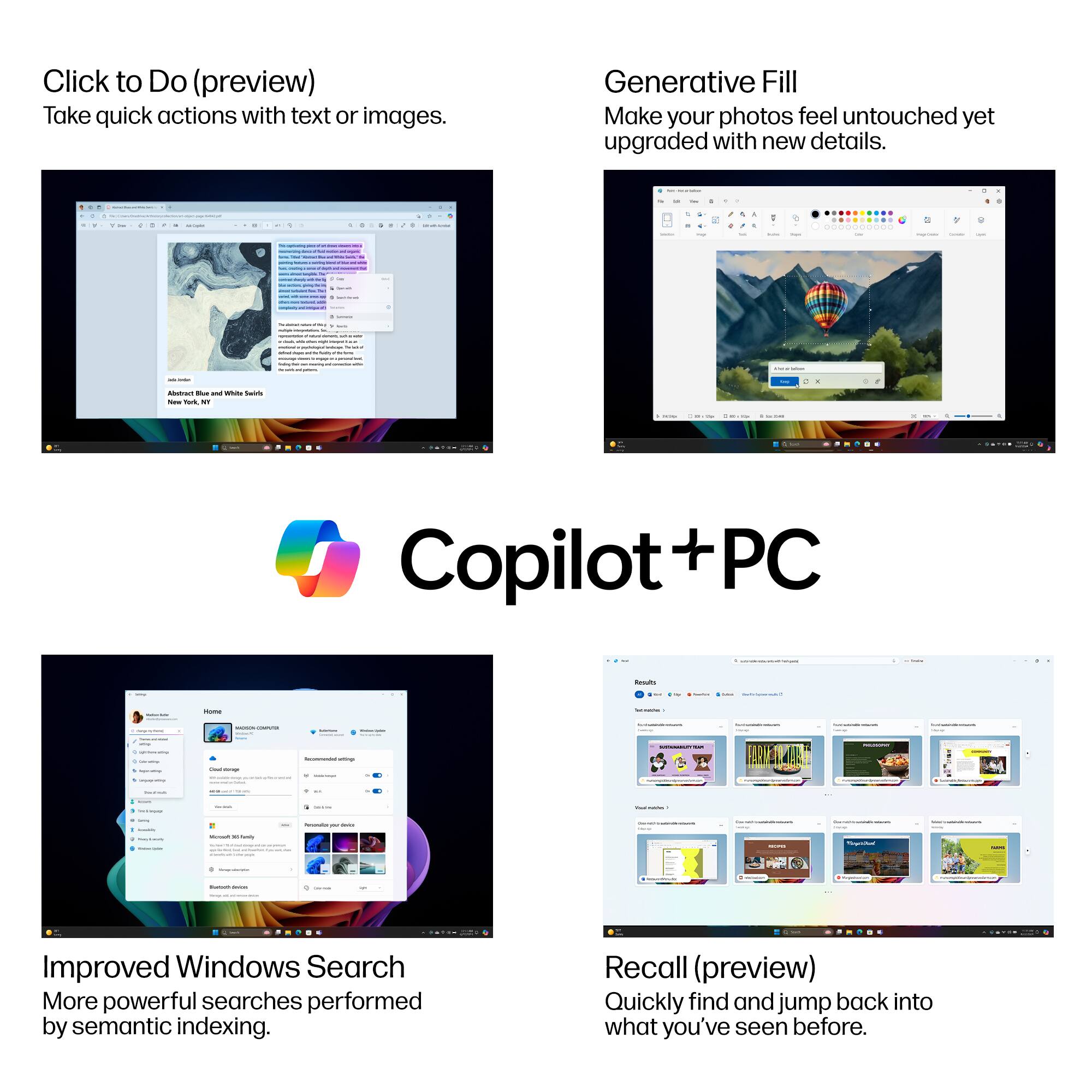 Click to Do (preview)  
Take quick actions with text or images.

Generative Fill  
Make your photos feel untouched yet upgraded with new details.

Copilot + PC

Improved Windows Search  
More powerful searches performed by semantic indexing.

Recall (preview)  
Quickly find and jump back into what you've seen before.
