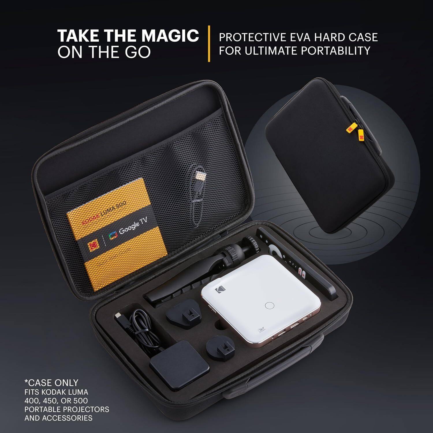TAKE THE MAGIC ON THE GO

PROTECTIVE EVA HARD CASE FOR ULTIMATE PORTABILITY

800 KODAK LUMA 300 RODAY Google TV

*CASE ONLY FITS KODAK LUMA 400, 450, OR 500 PORTABLE PROJECTORS AND ACCESSORIES