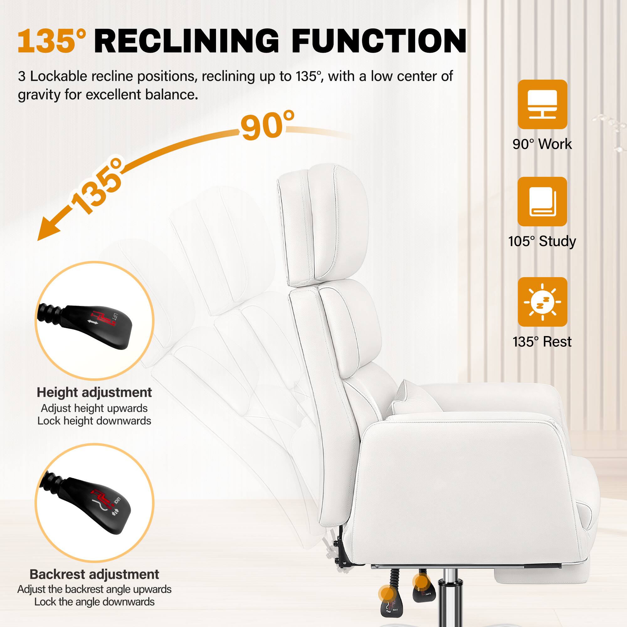 135° RECLINING FUNCTION

3 Lockable recline positions, reclining up to 135°, with a low center of gravity for excellent balance.

90° Work  
105° Study  
135° Rest

Height adjustment  
Adjust height upwards  
Lock height downwards

Backrest adjustment  
Adjust the backrest angle upwards  
Lock the angle downwards