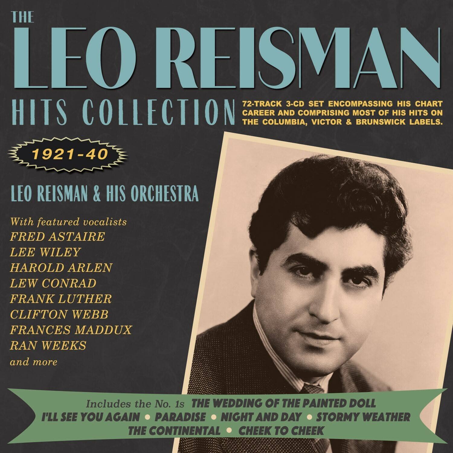 **The Leo Reisman Hits Collection**

**1921-40**

**Leo Reisman & His Orchestra**

With featured vocalists  
FRED ASTAIRE  
LEE WILEY  
HAROLD ARLEN  
LEW CONRAD  
FRANK LUTHER  
CLIFTON WEBB  
FRANCES MADDUX  
RAN WEEKS  
and more

72-TRACK 3-CD SET ENCOMPASSING HIS CHART CAREER AND COMPRISING MOST OF HIS HITS ON THE COLUMBIA, VICTOR & BRUNSWICK LABELS.

Includes the No. 1s  
THE WEDDING OF THE PAINTED DOLL  
I'LL SEE YOU AGAIN  
PARADISE  
NIGHT AND DAY  
STORMY WEATHER  
THE CONTINENTAL  
CHEEK TO CHEEK
