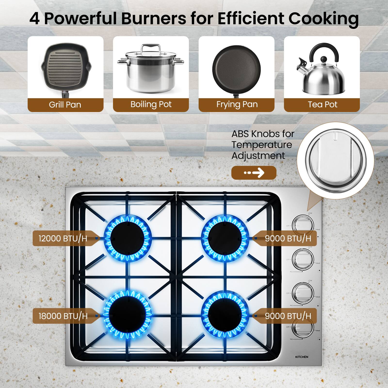 4 Powerful Burners for Efficient Cooking

- Grill Pan
- Boiling Pot
- Frying Pan
- Tea Pot

ABS Knobs for Temperature Adjustment

- 12000 BTU/H
- 18000 BTU/H
- 9000 BTU/H
- 9000 BTU/H