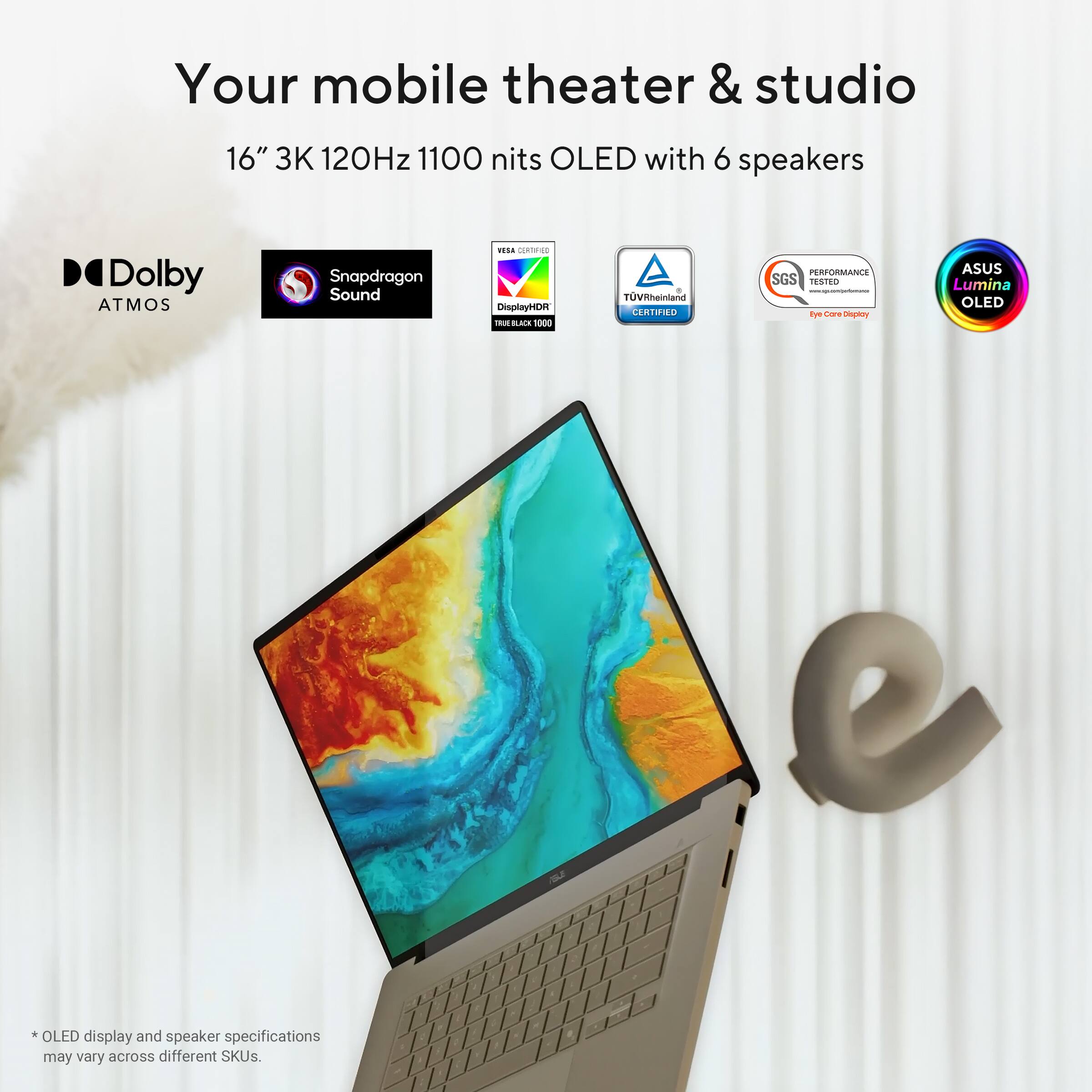 Your mobile theater & studio  
16" 3K 120Hz 1100 nits OLED with 6 speakers  
Dolby ATMOS  
Snapdragon Sound  
DisplayHDR True Black 1000  
TÜV Rheinland  
SGS Performance Tested  
ASUS Lumina OLED  

*OLED display and speaker specifications may vary across different SKUs.