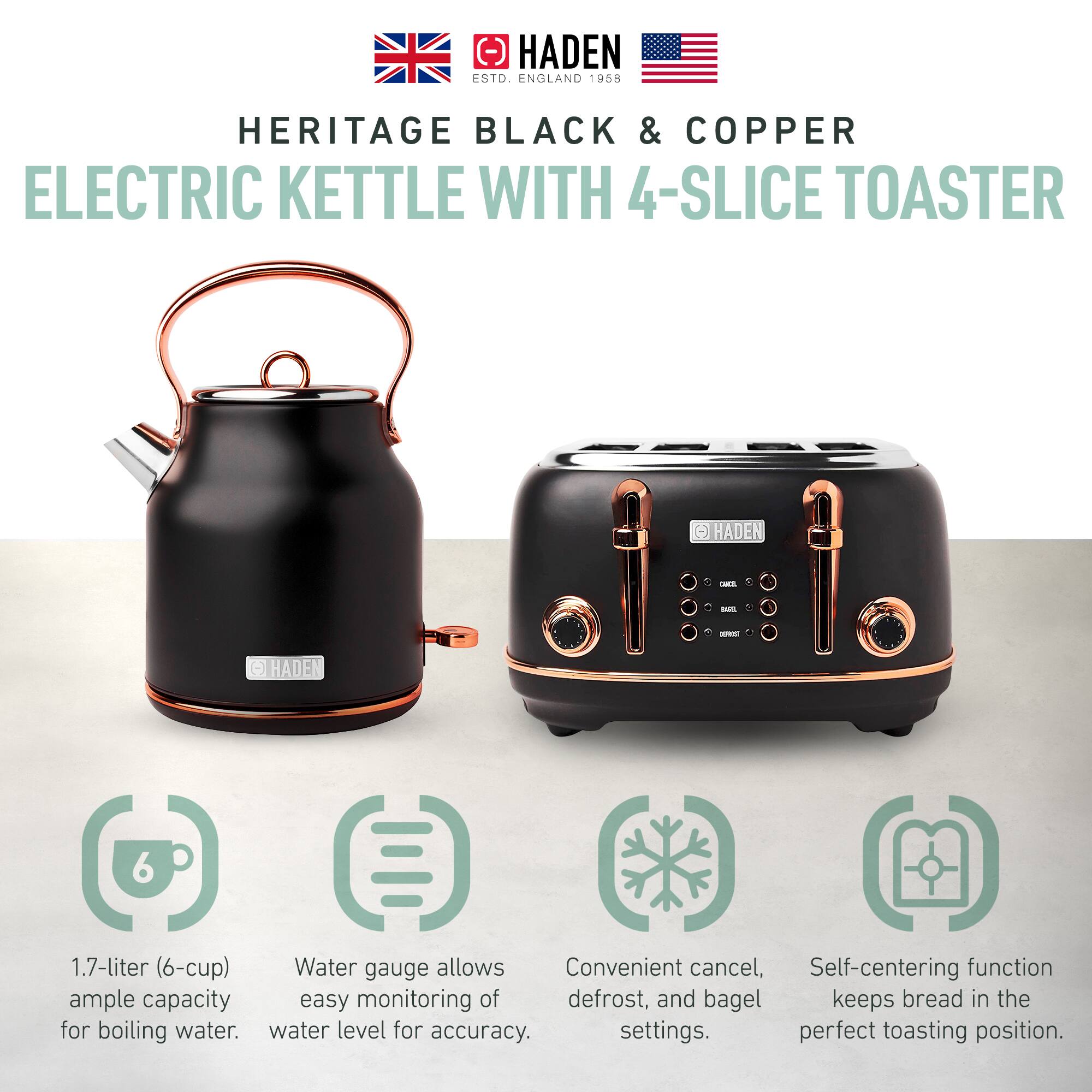 HADEN  
ESTD. ENGLAND 1958  

HERITAGE BLACK & COPPER  
ELECTRIC KETTLE WITH 4-SLICE TOASTER  

1.7-liter (6-cup)  
ample capacity for boiling water.  

Water gauge allows easy monitoring of water level for accuracy.  

Convenient cancel, defrost, and bagel settings.  

Self-centering function keeps bread in the perfect toasting position.