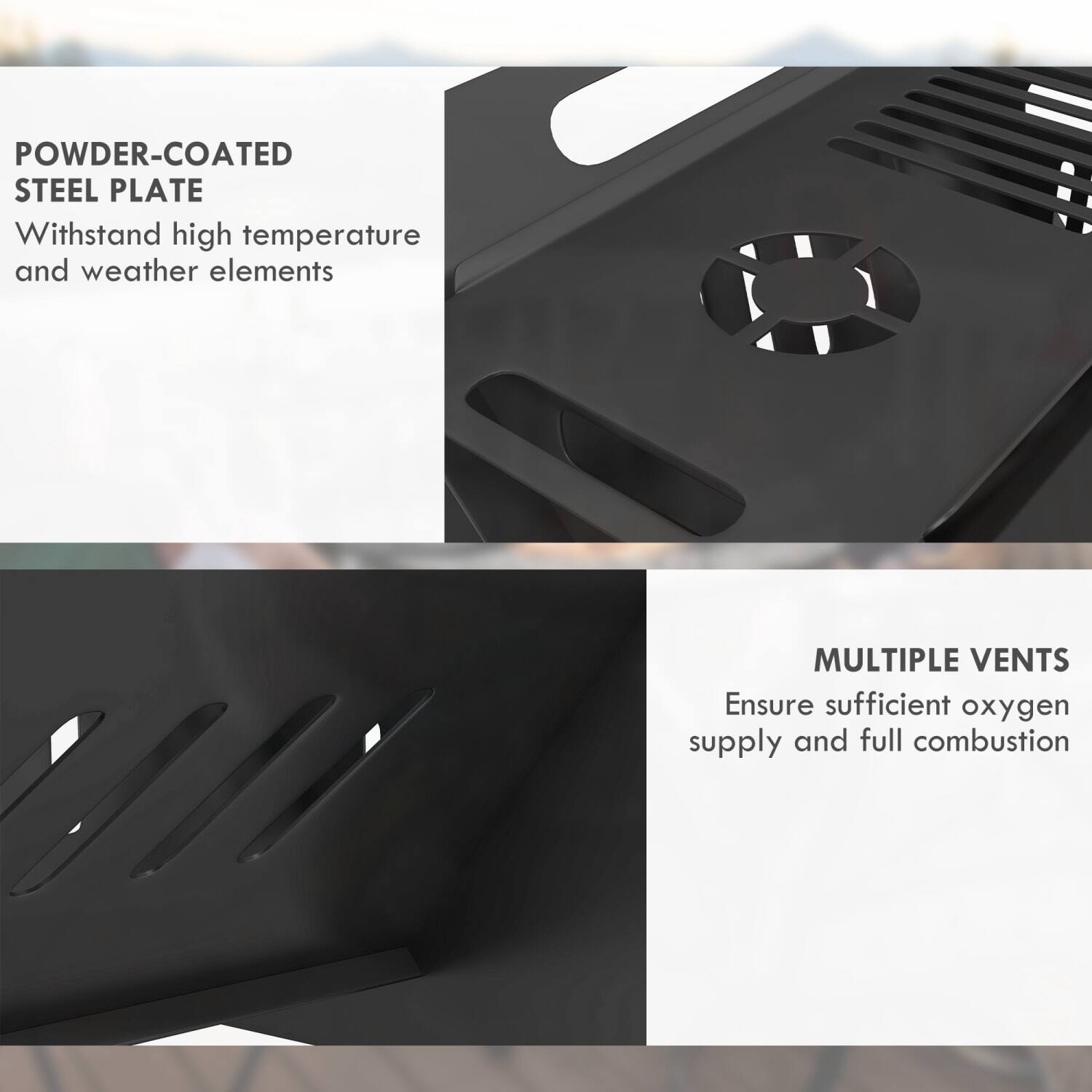 POWDER-COATED STEEL PLATE  
Withstand high temperature and weather elements  

MULTIPLE VENTS  
Ensure sufficient oxygen supply and full combustion