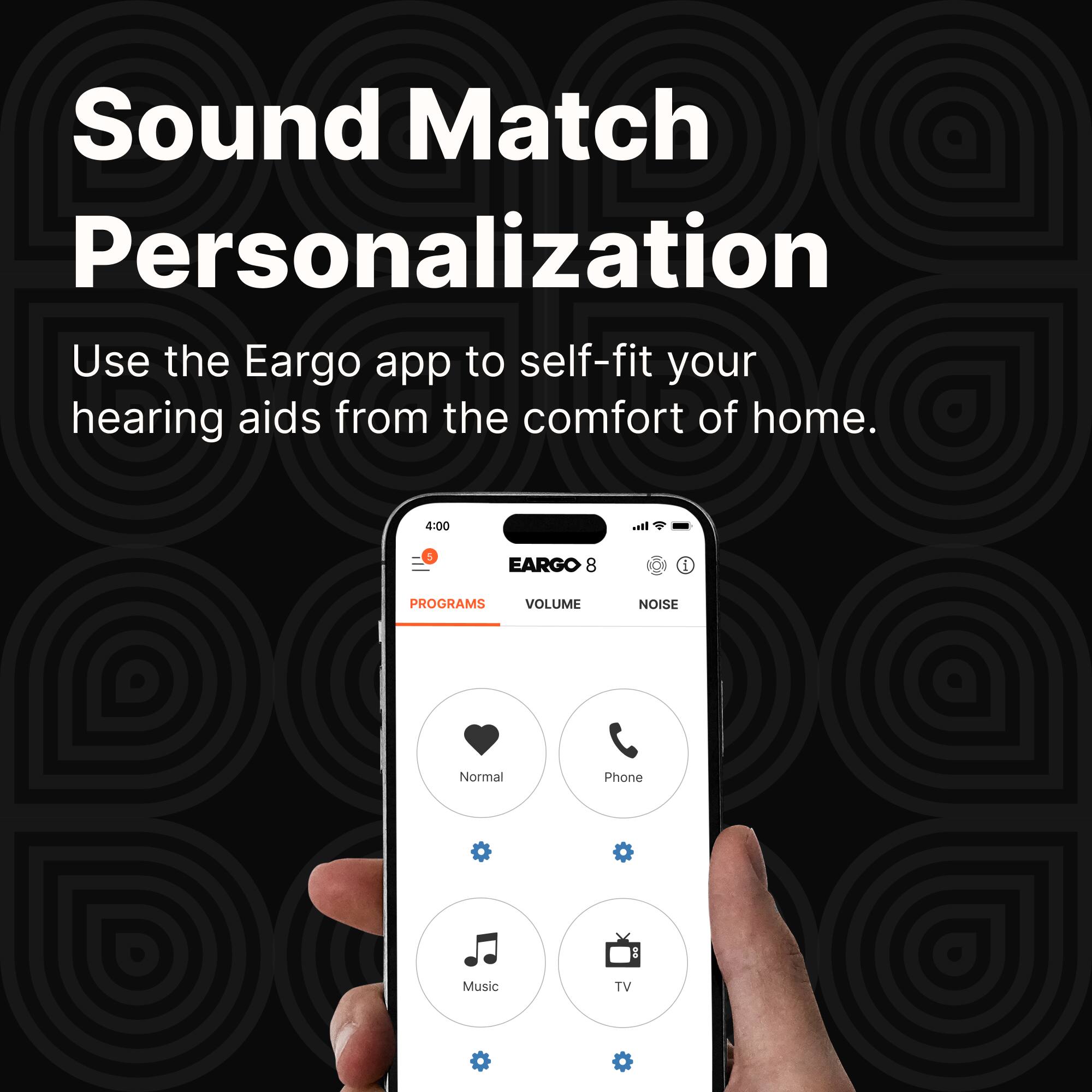 Sound Match Personalization

Use the Eargo app to self-fit your hearing aids from the comfort of home.

EARGO 8

PROGRAMS

- Normal
- Phone
- Music
- TV

VOLUME NOISE