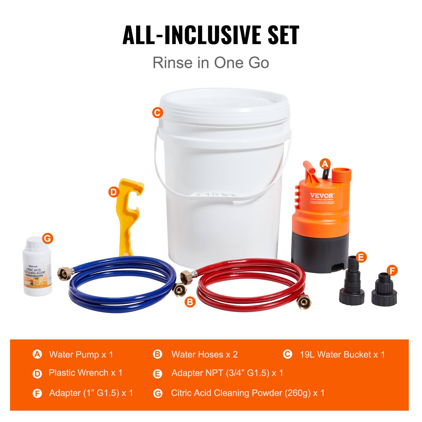 ALL-INCLUSIVE SET  
Rinse in One Go

A. Water Pump x 1  
B. Water Hoses x 2  
C. 19L Water Bucket x 1  
D. Plastic Wrench x 1  
E. Adapter NPT (3/4" G1.5) x 1  
F. Adapter (1" G1.5) x 1  
G. Citric Acid Cleaning Powder (260g) x 1