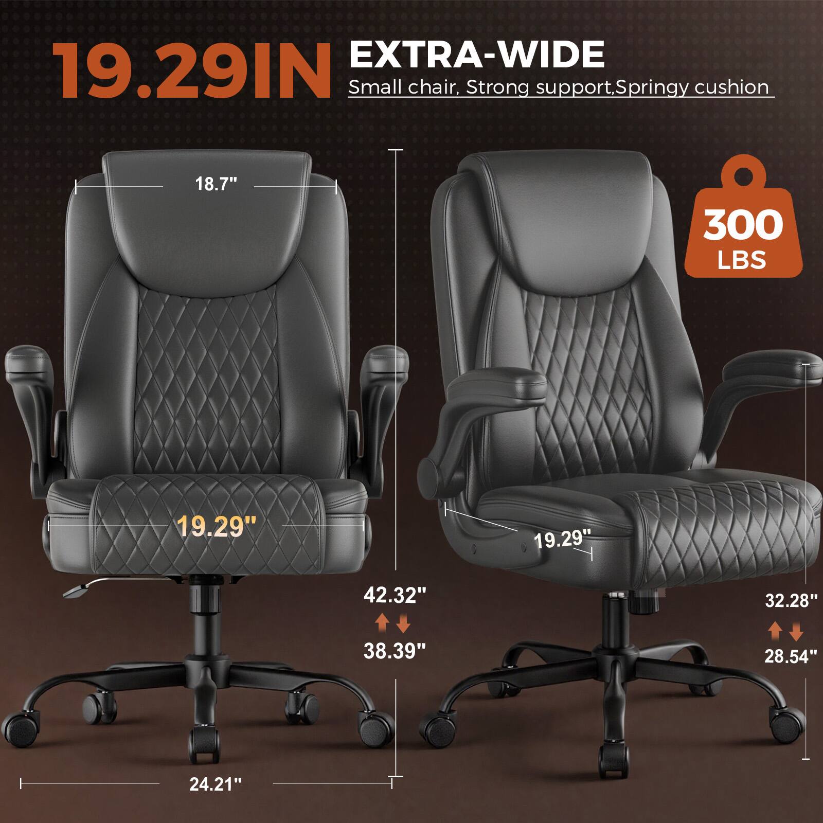 EXTRA-WIDE 19.29IN Small chair. Strong support, Springy cushion.  
18.7"  
300 LBS  
19.29"  
19.29"  
42.32"  
32.28"  
38.39"  
28.54"  
24.21"