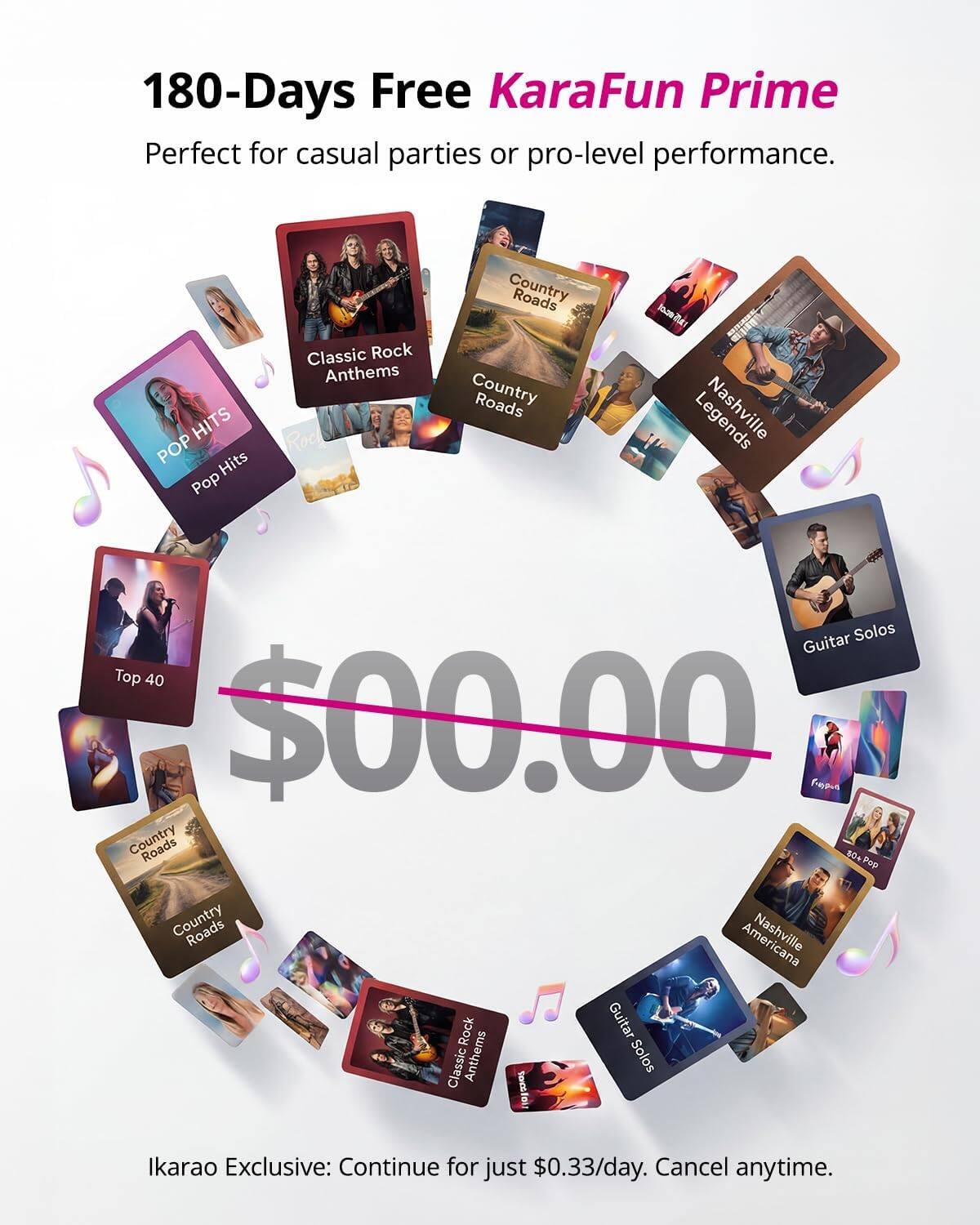 180-Days Free KaraFun Prime  
Perfect for casual parties or pro-level performance.  

HITS  
POP Hits  
Classic Rock Anthems  
Country Roads  
Nashville  
Guitar Solos  
Top 40  

$00.00  

Ikarao Exclusive: Continue for just $0.33/day. Cancel anytime.
