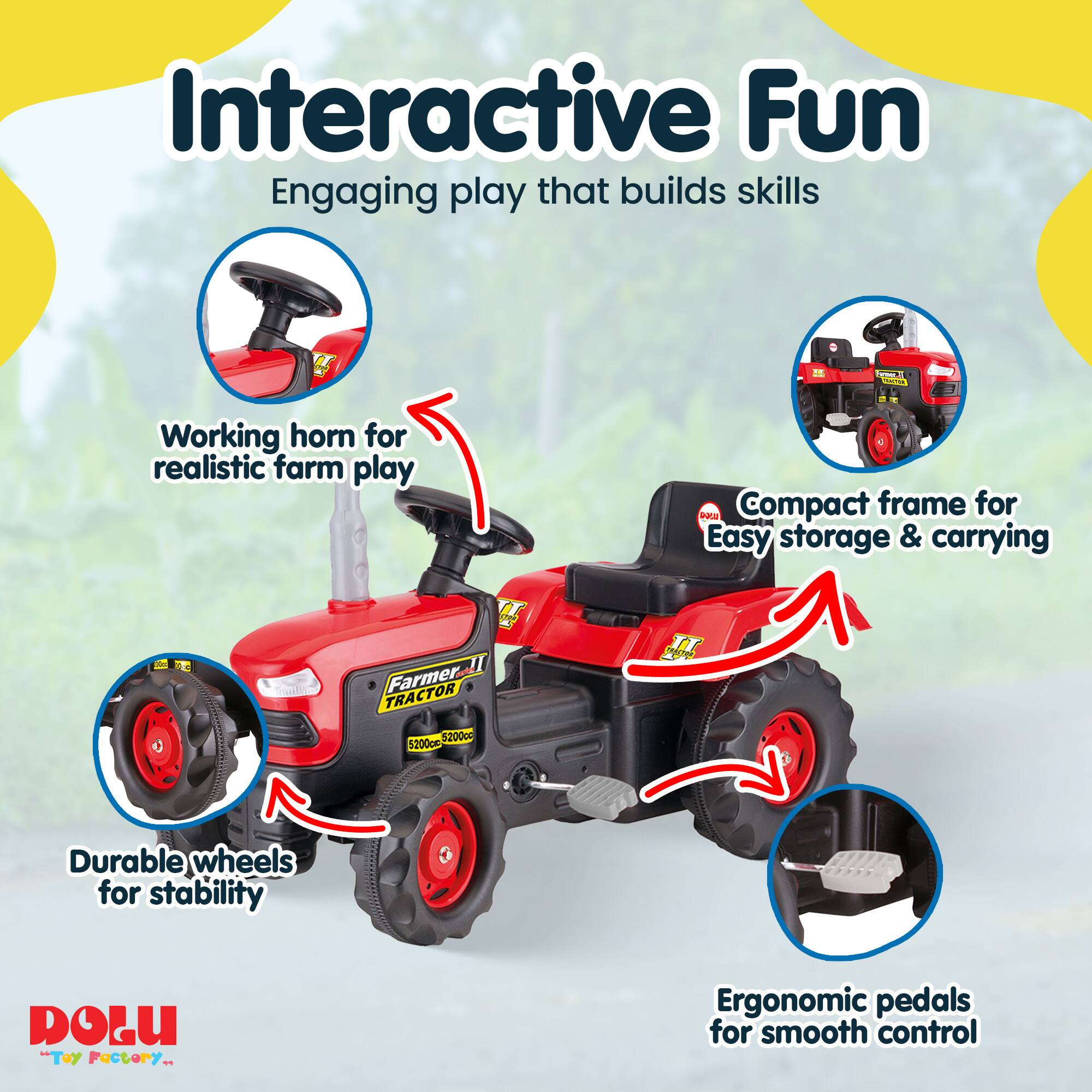 Interactive Fun  
Engaging play that builds skills  

- Working horn for realistic farm play  
- Compact frame for easy storage & carrying  
- Durable wheels for stability  
- Ergonomic pedals for smooth control  

Farmer II TRACTOR 5200c 5200pm  

DOLU "Toy Factory"