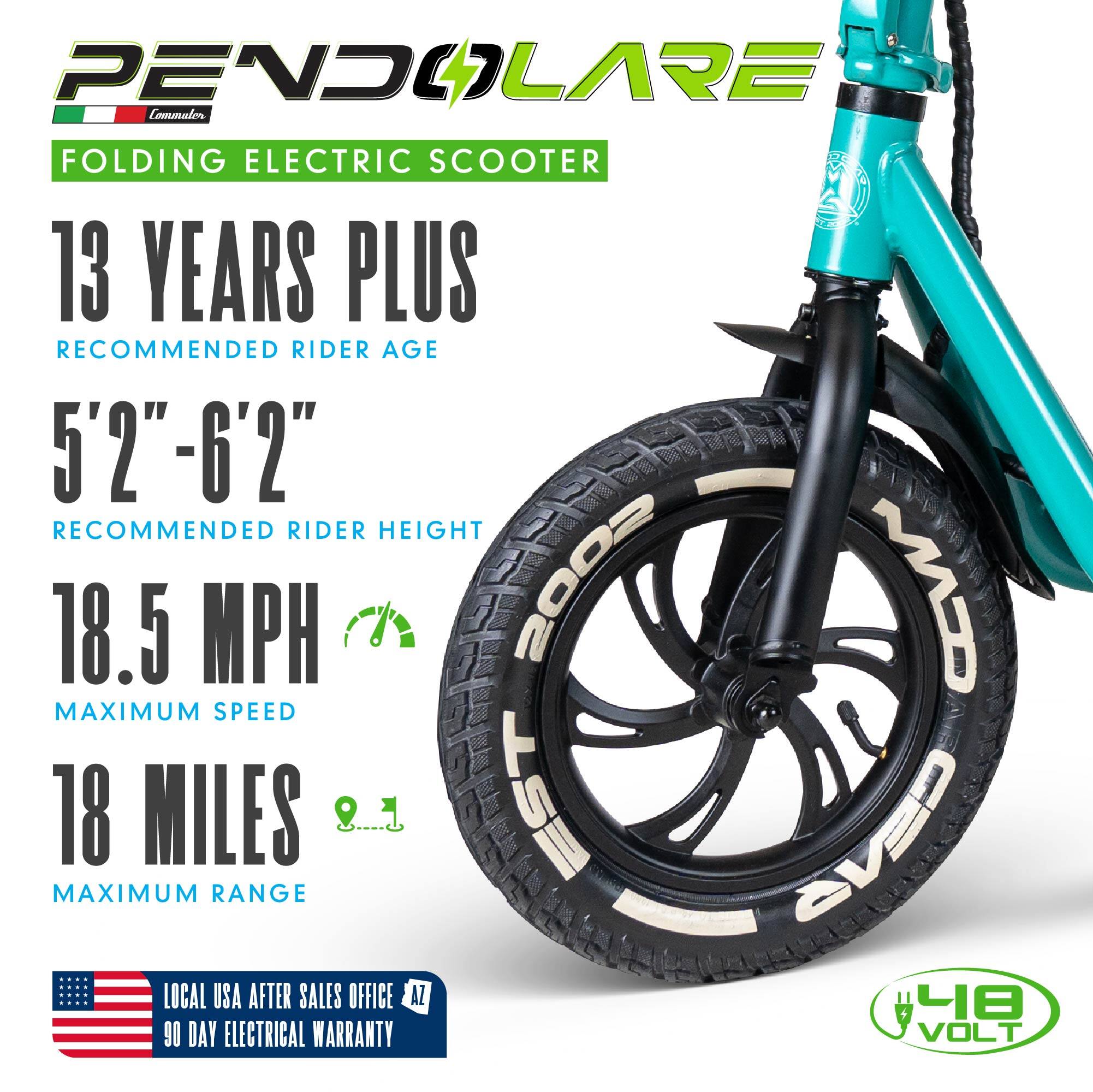 PENDOLARE Commuter FOLDING ELECTRIC SCOOTER  
13 YEARS PLUS RECOMMENDED RIDER AGE  
5'2"-6'2" RECOMMENDED RIDER HEIGHT  
18.5 MPH MAXIMUM SPEED  
18 MILES EST GEAS MAXIMUM RANGE  
LOCAL USA AFTER SALES OFFICE AZ  
90 DAY ELECTRICAL WARRANTY  
VOLT