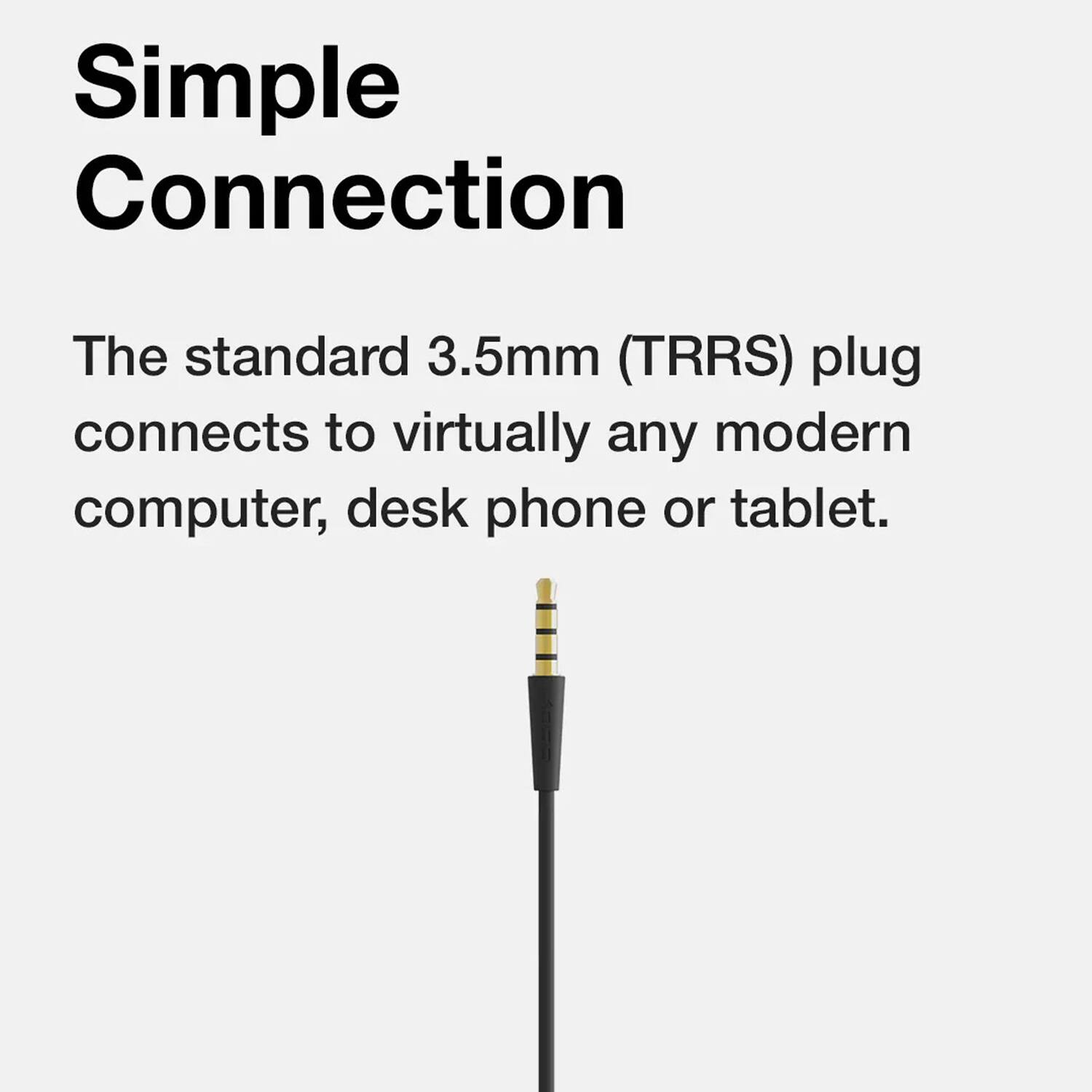 Simple Connection

The standard 3.5mm (TRRS) plug connects to virtually any modern computer, desk phone or tablet.
