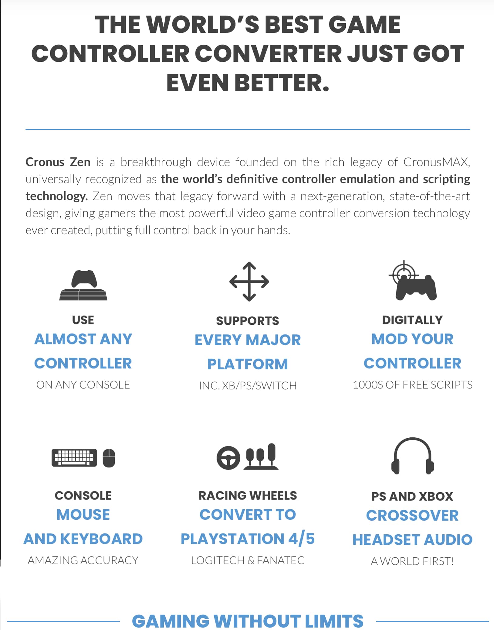 THE WORLD'S BEST GAME CONTROLLER CONVERTER JUST GOT EVEN BETTER. Cronus Zen is a breakthrough device founded on the rich legacy of CronusMAX, universally recognized as the world's definitive controller emulation and scripting technology. Zen moves that legacy forward with a next-generation, state-of-the-art design, giving gamers the most powerful video game controller conversion technology ever created, putting full control back in your hands.
USE ALMOST ANY CONTROLLER: SUPPORTS EVERY MAJOR DIGITALLY MOD YOUR CONTROLLER PLATFORM CONTROLLER ON ANY CONSOLE INC. XB/PS/SWITCH 1000S OF FREE SCRIPTS CONSOLE RACING WHEELS MOUSE CONVERT TO AND KEYBOARD PLAYSTATION 4/5 AMAZING ACCURACY LOGITECH & FANATEC PS AND XBOX CROSSOVER HEADSET AUDIO A WORLD FIRST! GAMING WITHOUT LIMITS.