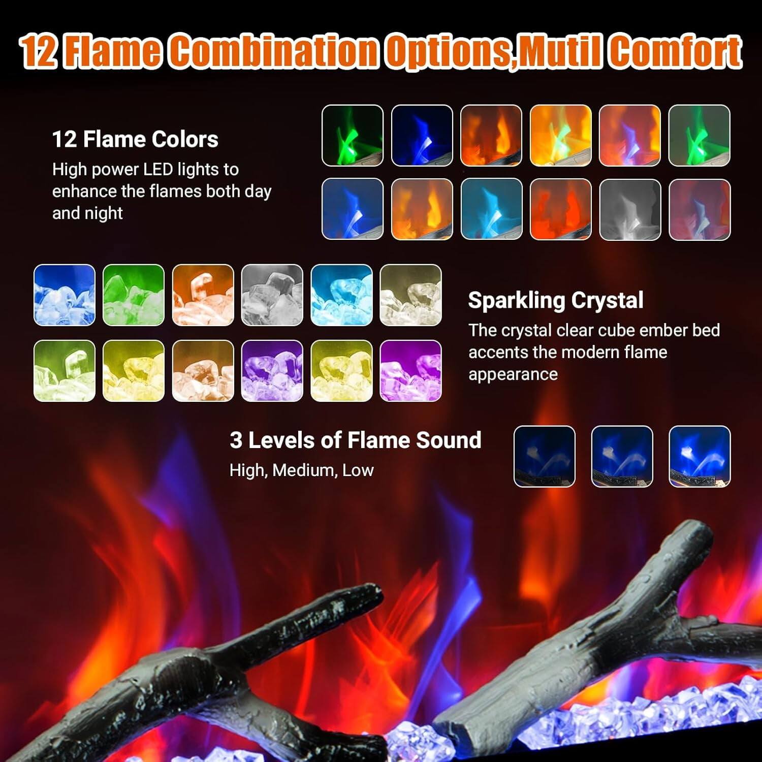 12 Flame Combination Options, Multi Comfort

12 Flame Colors  
High power LED lights to enhance the flames both day and night

Sparkling Crystal  
The crystal clear cube ember bed accents the modern flame appearance

3 Levels of Flame Sound  
High, Medium, Low