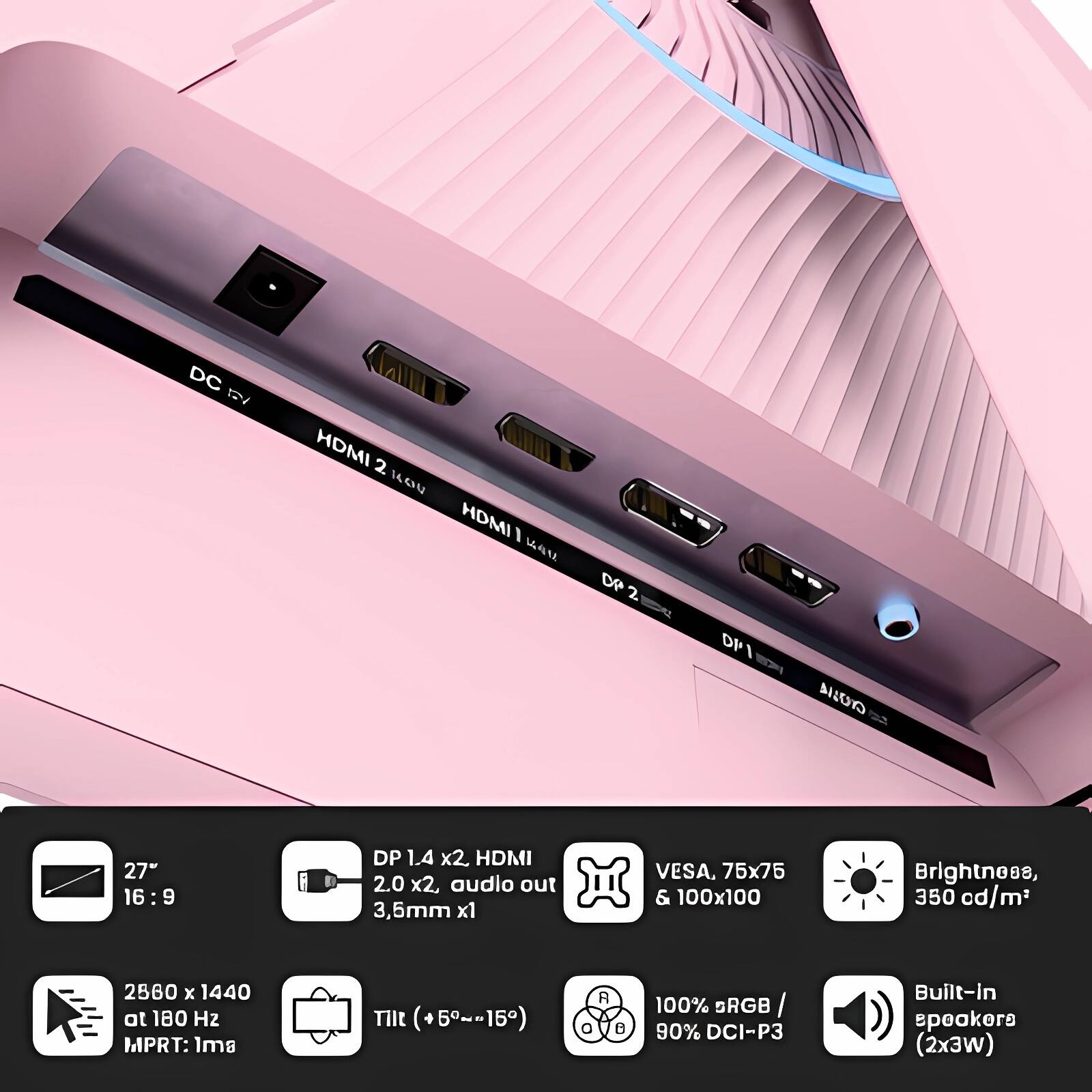 - DC 5V
- HDMI 2 (HOU)
- HDMI 1
- DP 2
- DP 1
- AILUTO

- 27" 16:9
- DP 1.4 x2, HDMI 2.0 x2, audio out 3.5mm x1
- VESA, 75x75 & 100x100
- Brightness, 350 cd/m²
- 2560 x 1440 at 180 Hz MPRT: 1ms
- Tilt (+5°~-15°)
- 100% sRGB / 90% DCI-P3
- Built-in speakers (2x3W)
