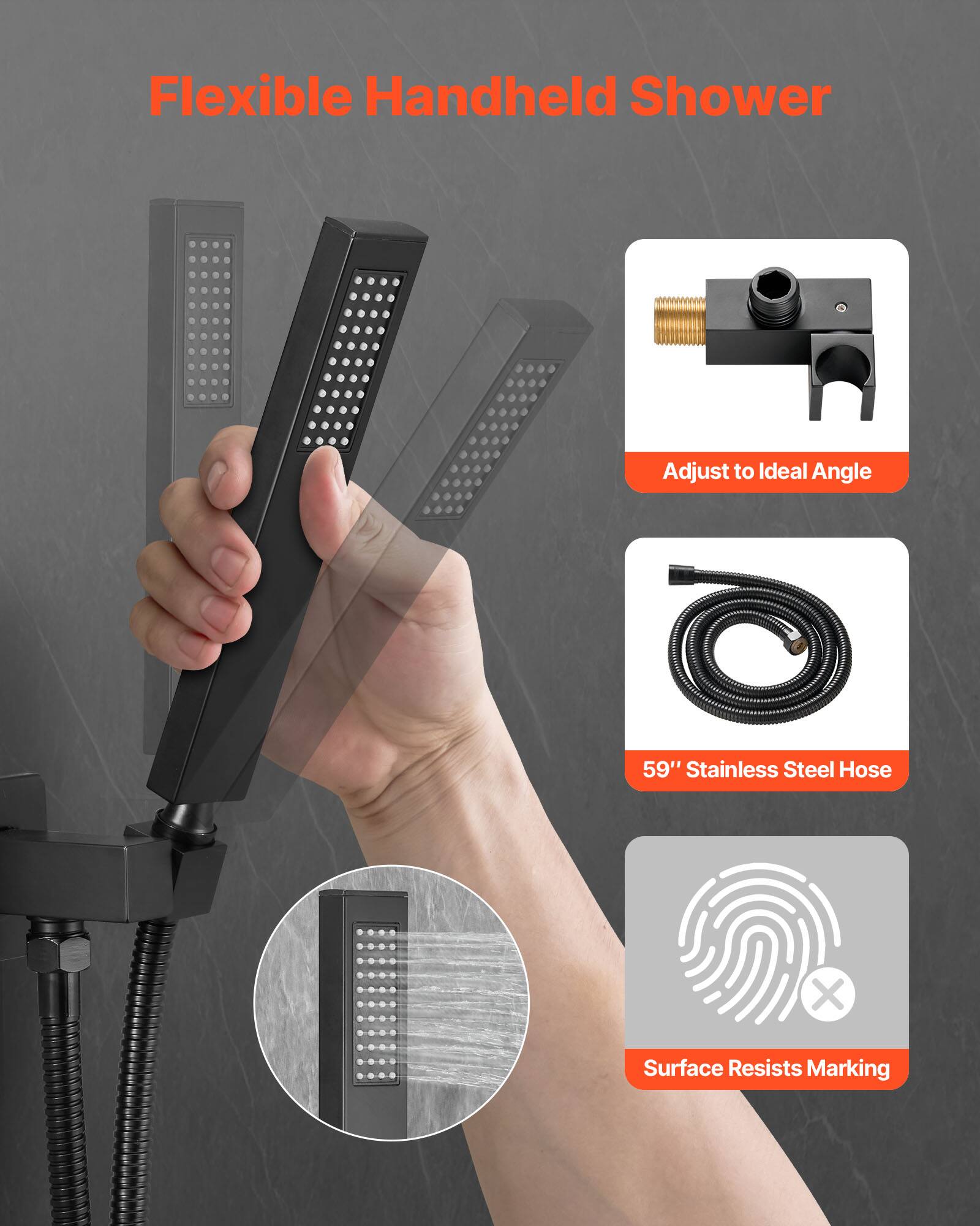 Flexible Handheld Shower  
Adjust to Ideal Angle  
59" Stainless Steel Hose  
Surface Resists Marking