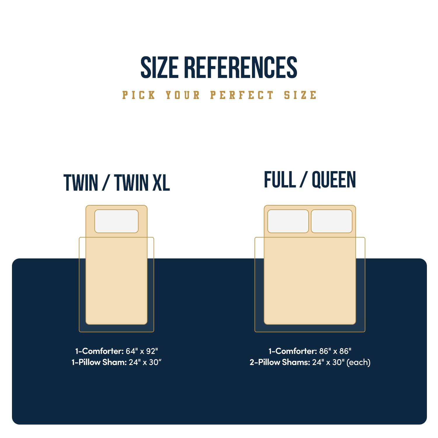 SIZE REFERENCES  
PICK YOUR PERFECT SIZE  

TWIN / TWIN XL  
1-Comforter: 64" x 92"  
1-Pillow Sham: 24" x 30"  

FULL / QUEEN  
1-Comforter: 86" x 86"  
2-Pillow Shams: 24" x 30" (each)