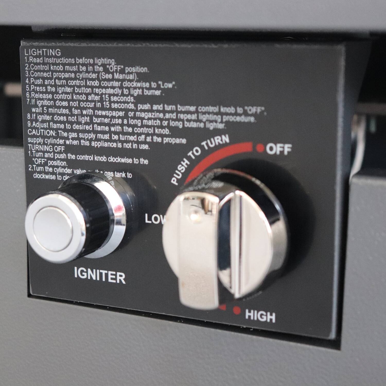 **LIGHTING**

1. Read Instructions before lighting.
2. Control knob must be in the "OFF" position.
3. Connect propane cylinder (See Manual).
4. Push and turn control knob clockwise to "Low".
5. Press the igniter button repeatedly to light burner.
6. Release control knob after 15 seconds.
7. If ignition does not occur in 15 seconds, push and turn burner control knob to "OFF".
8. If ignition does not occur in 5 minutes, fan with newspaper or magazine, and repeat lighting procedure.
9. Adjust flame to desired flame with the control knob.
10. CAUTION: The gas supply must be turned off at the propane supply cylinder when this appliance is not in use.

**TURNING OFF**

1. Turn and push the control knob clockwise to the "OFF" position.
2. Turn the cylinder valve clockwise to close the tank to the gas tank.

**PUSH TO TURN**

- OFF
- LOW
- HIGH

**IGNITER**