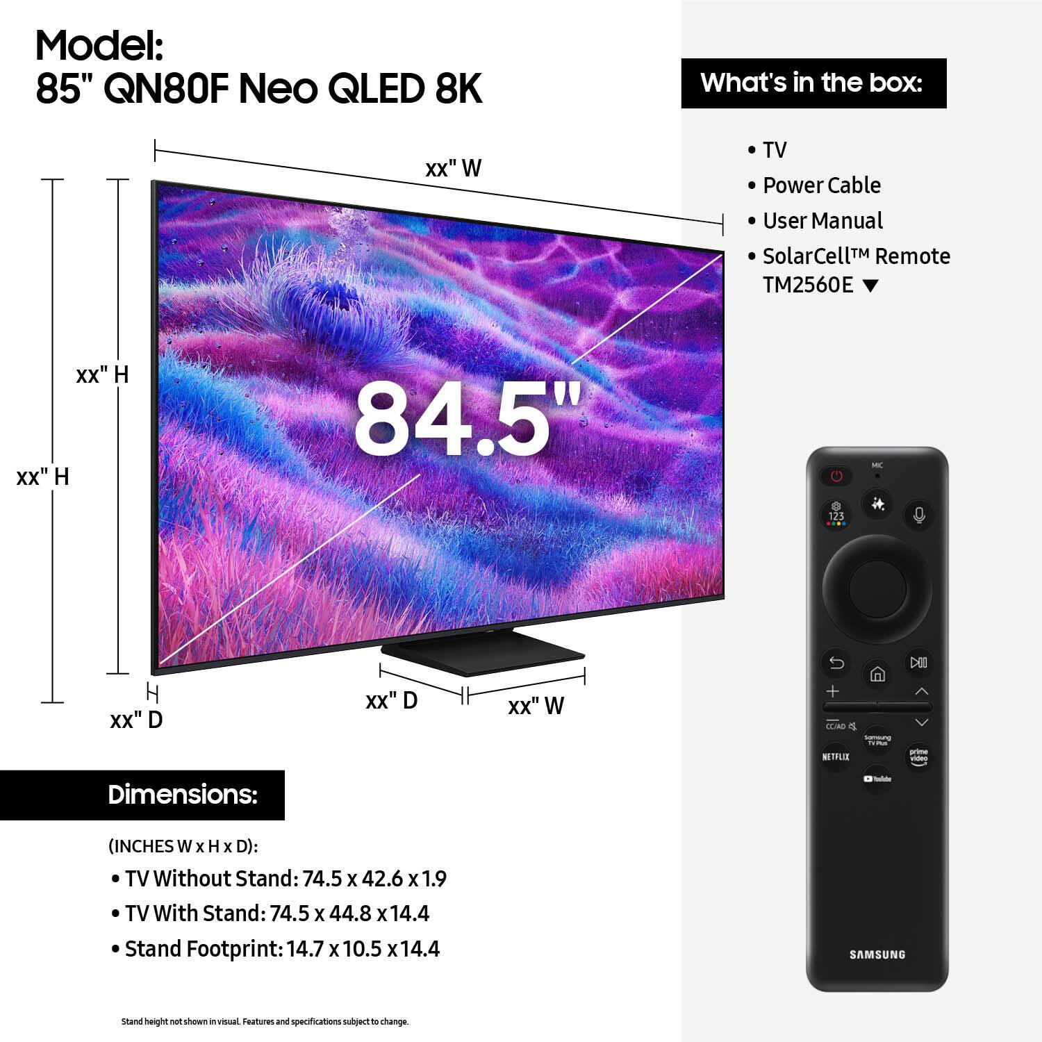 Model: 85" QN80F Neo QLED 8K
What's in the box: TV, Power Cable, User Manual, SolarCell Remote, TM2560E
Dimensions:
- TV Without Stand: 74.5 x 42.6 x 1.9
- TV With Stand: 74.5 x 44.8 x 14.4
- Stand Footprint: 14.7 x 10.5 x 14.4
- Samsung stand height: 14.7 x 10.5 x 14.4

Note: The dimensions are provided in inches.