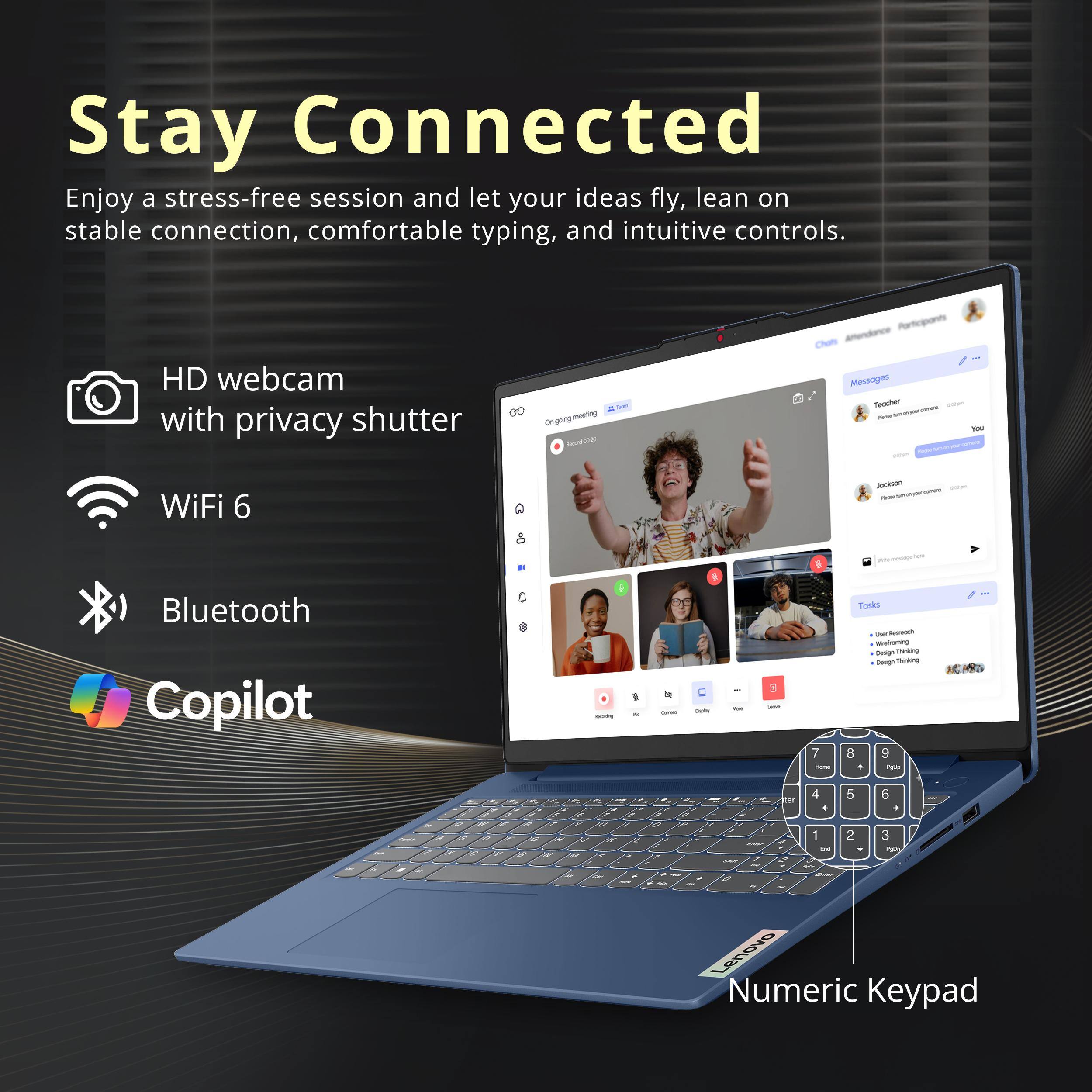 Stay Connected  
Enjoy a stress-free session and let your ideas fly, lean on stable connection, comfortable typing, and intuitive controls.

- HD webcam with privacy shutter
- WiFi 6
- Bluetooth
- Copilot

Ongoing meeting  
Attendance  
Participants  
Chats  
Messages  
Teacher 200m  
You 2010  
NOS

Tasks  
- our formit  
- Werloning  
- Design thinking  
- Design Thinking  
- 8 9  
- Polib  
- UP  
- RS  
- 55  
- or W  
- 18 W  
- O - S  
- A  
- W  
- 2  
- COF  
- C  
- for J  
- 4 5 6  
- 1  
- ml  
- PM  
- 7  
- 1 1 0  
- ~  
- Lenovo Numeric Keypad