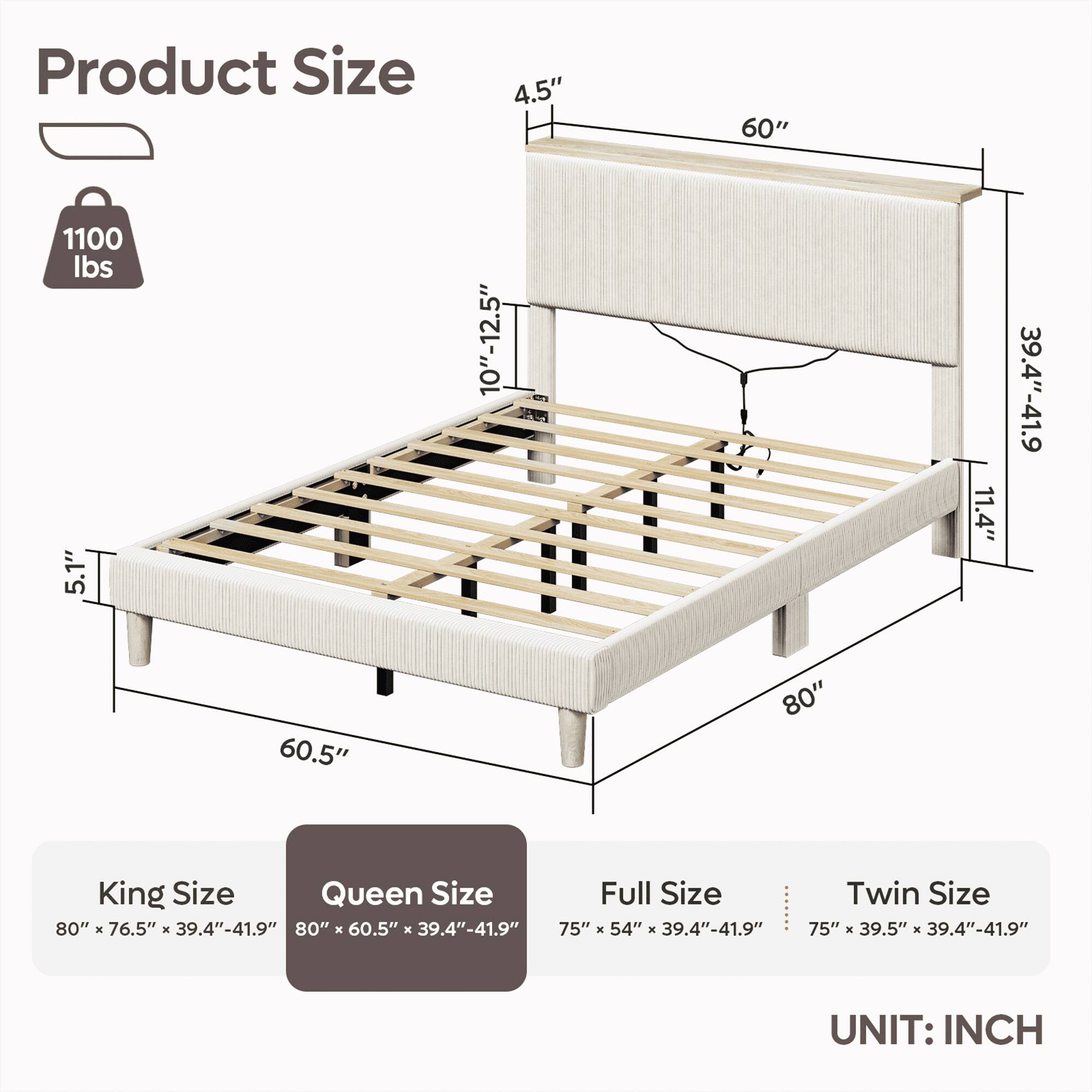 Product Size:

* 4.5"
* 60"
* 1100 lbs
* 5.1"
* 10"-12.5"
* 2
* 11.4"
* 39.4"-41.9"
* 60.5"
* 80"
* King Size: 80" x 76.5" x 39.4"-41.9"
* Queen Size: 80" x 60.5" x 39.4"-41.9"
* Full Size: 80" x 76.5" x 39.4"-41.9"
* Twin Size: 75" x 39.5" x 39.4"-41.9"

UNIT: INCH