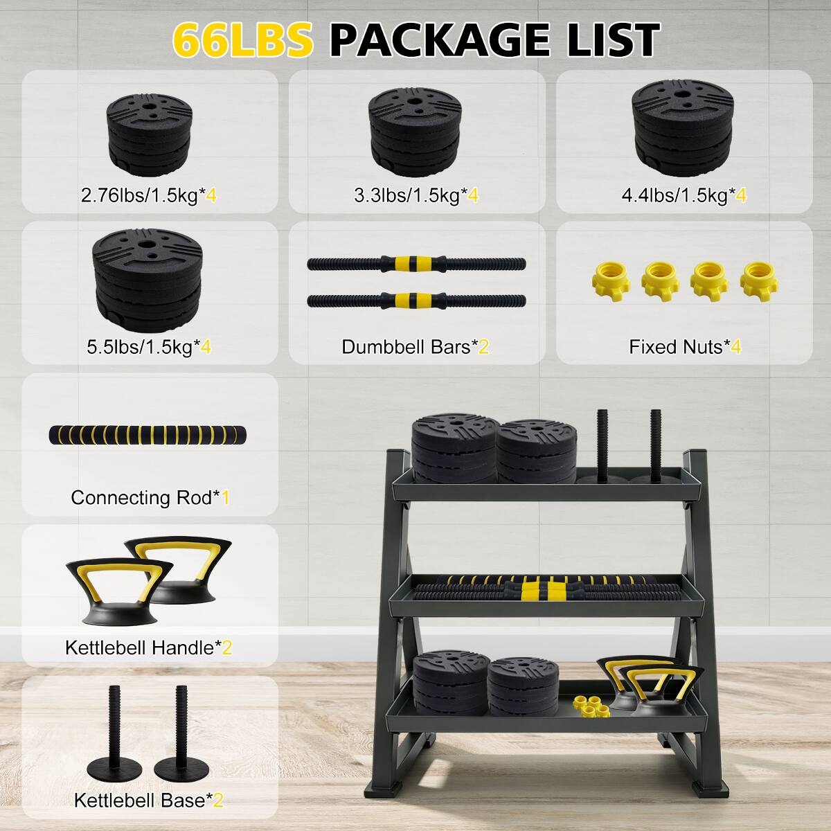 66LBS PACKAGE LIST

- 2.76lbs/1.5kg*4
- 3.3lbs/1.5kg*4
- 4.4lbs/1.5kg*4
- 5.5lbs/1.5kg*4
- Dumbbell Bars*2
- Fixed Nuts*4
- Connecting Rod*1
- Kettlebell Handle*2
- Kettlebell Base*2