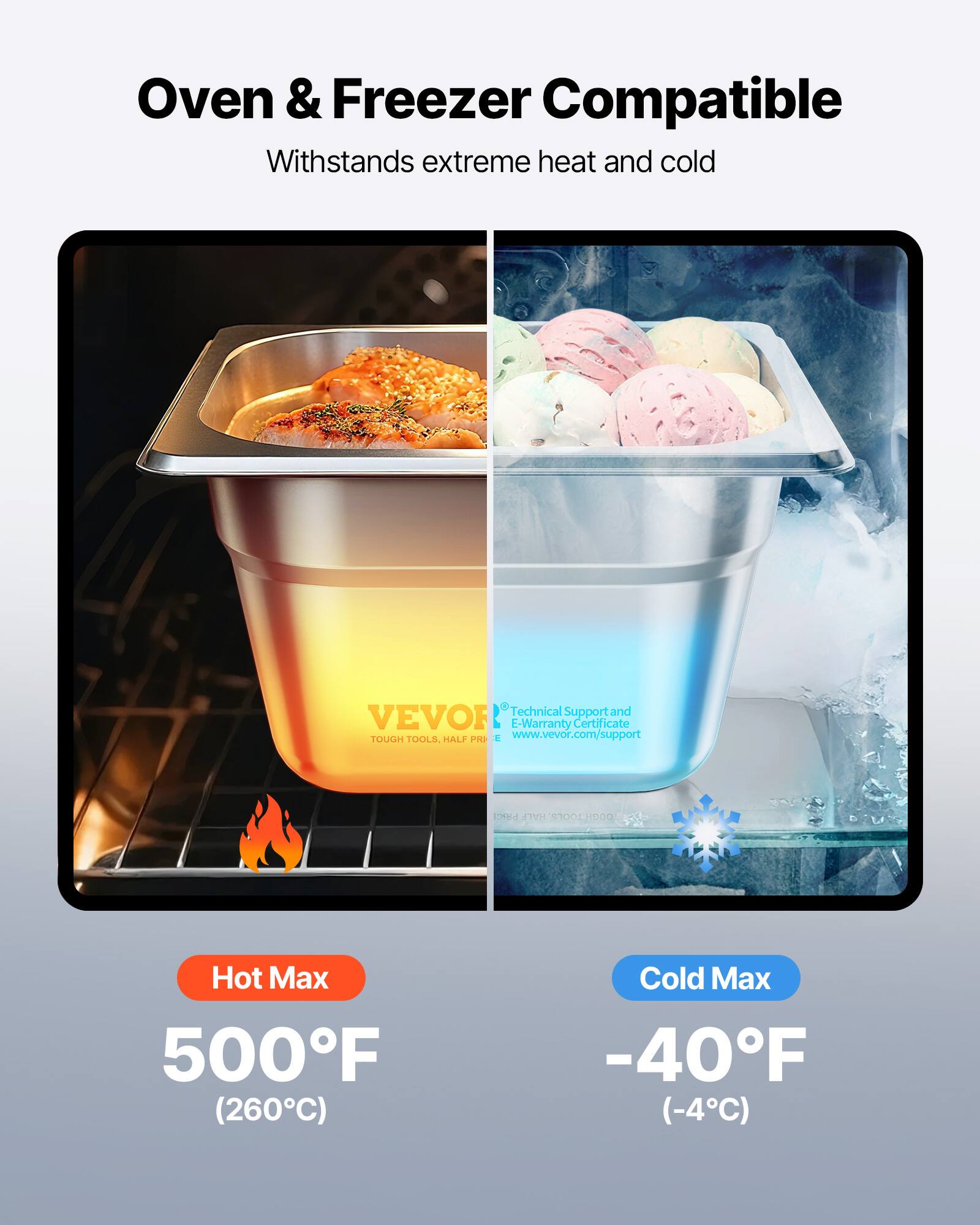 Oven & Freezer Compatible  
Withstands extreme heat and cold  

Hot Max  
500°F (260°C)  

Cold Max  
-40°F (-4°C)  

Technical Support and E-Warranty Certificate  
www.vevor.com/support  

VEVOR  
TOUGH TOOLS, HALF PRICE