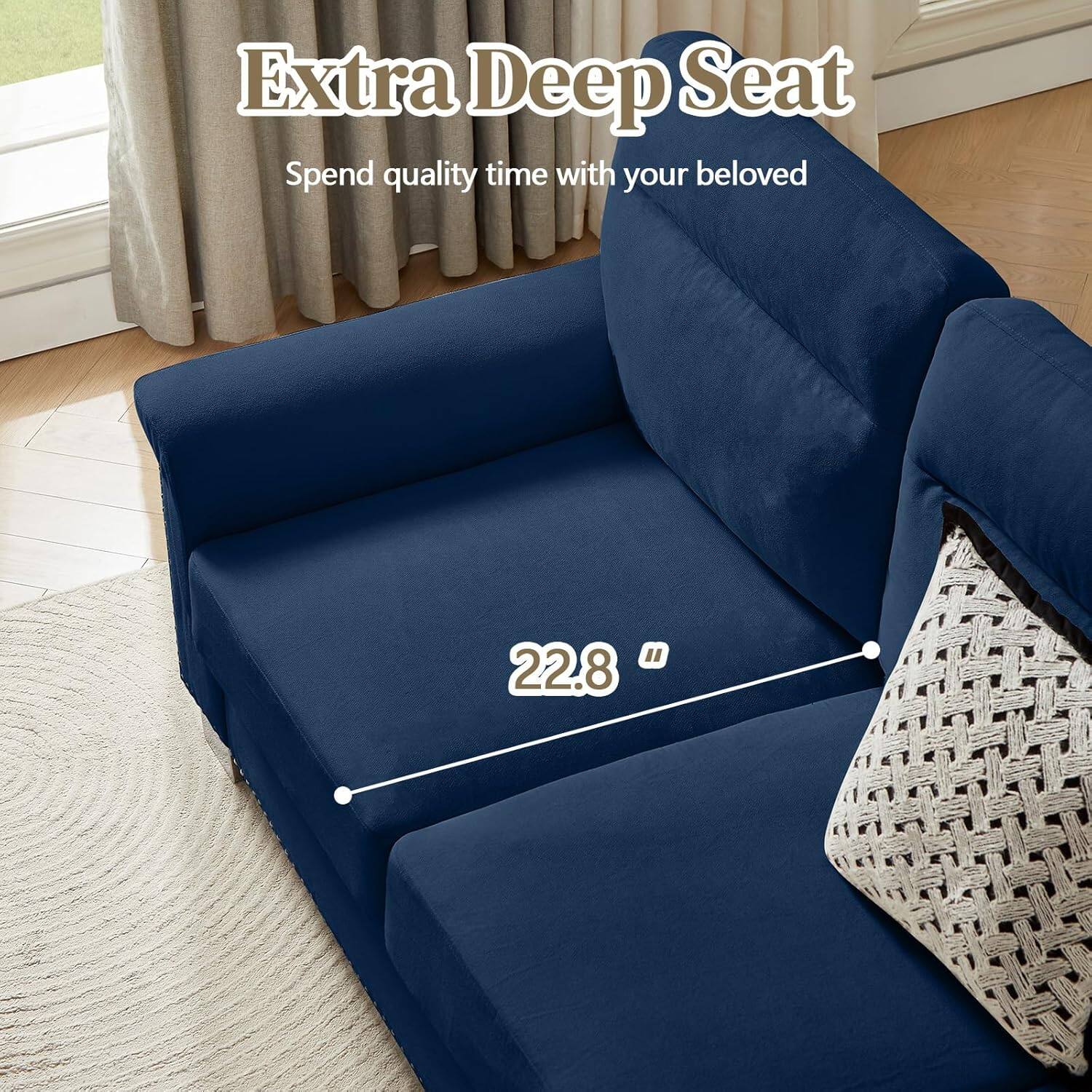 Extra Deep Seat  
Spend quality time with your beloved  

22.8"