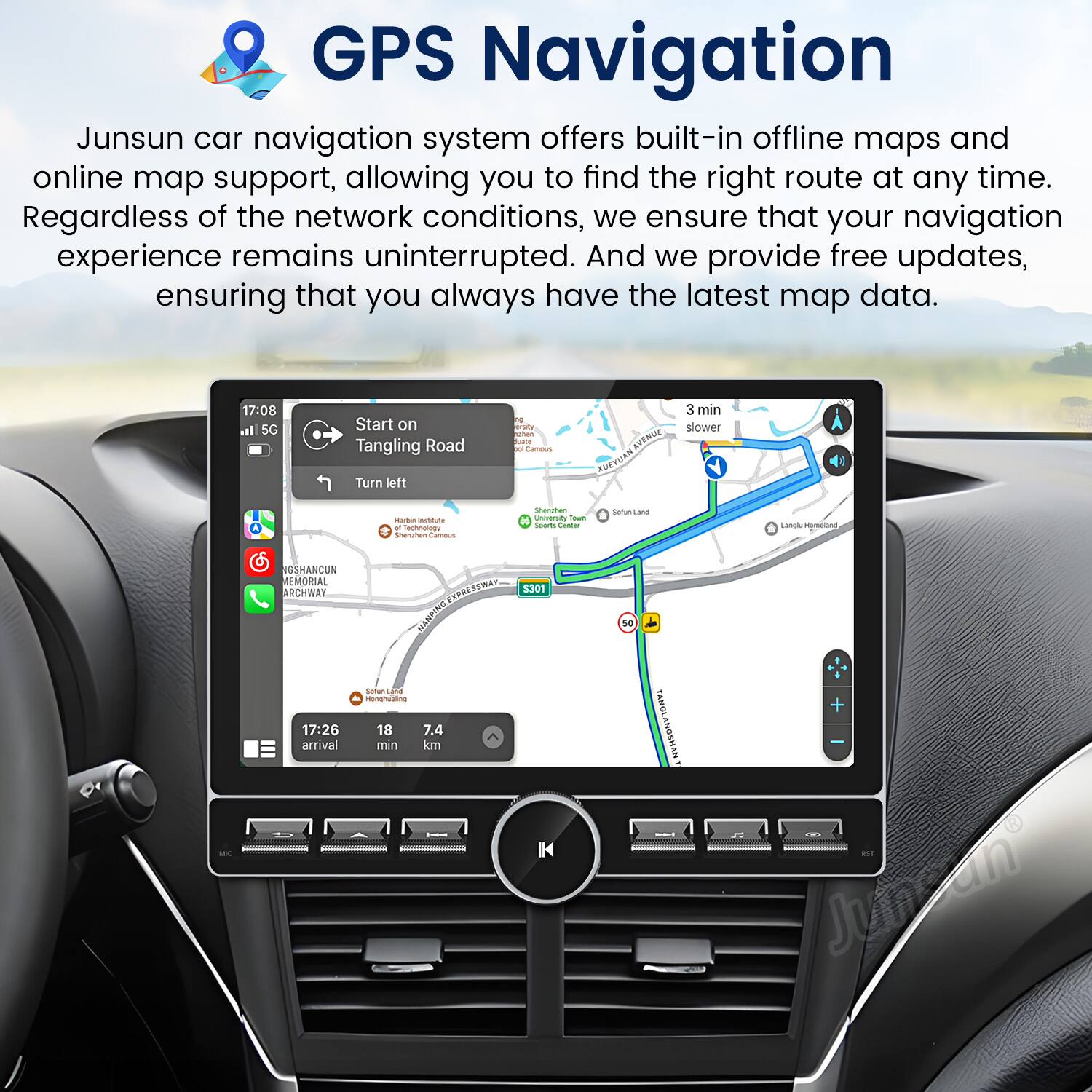 GPS Navigation

Junsun car navigation system offers built-in offline maps and online map support, allowing you to find the right route at any time. Regardless of the network conditions, we ensure that your navigation experience remains uninterrupted. And we provide free updates, ensuring that you always have the latest map data.

17:08 al 5G Start on Tangling Road Turn left  
Buata Sameus KEN HAUTBUR 3 min slower - -ia - Kacmu Senutes Cumous Sherghen  
Sown Se Cante SetunLand Sanghy-Mometand SSHANCUN MLMORIAL ARCHWAY ORESRAS SSWAN NENFINU  
5301 sa  
17:26 arrival Sottus  
nonghuaina 18 7.4 min km TANOLANGSHAN + Junsan