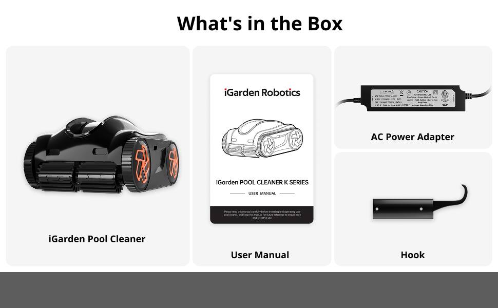 What's in the Box

iGarden Robotics

iGarden Pool Cleaner

AC Power Adapter

iGarden POOL CLEANER K SERIES USER MANUAL

User Manual

Hook
