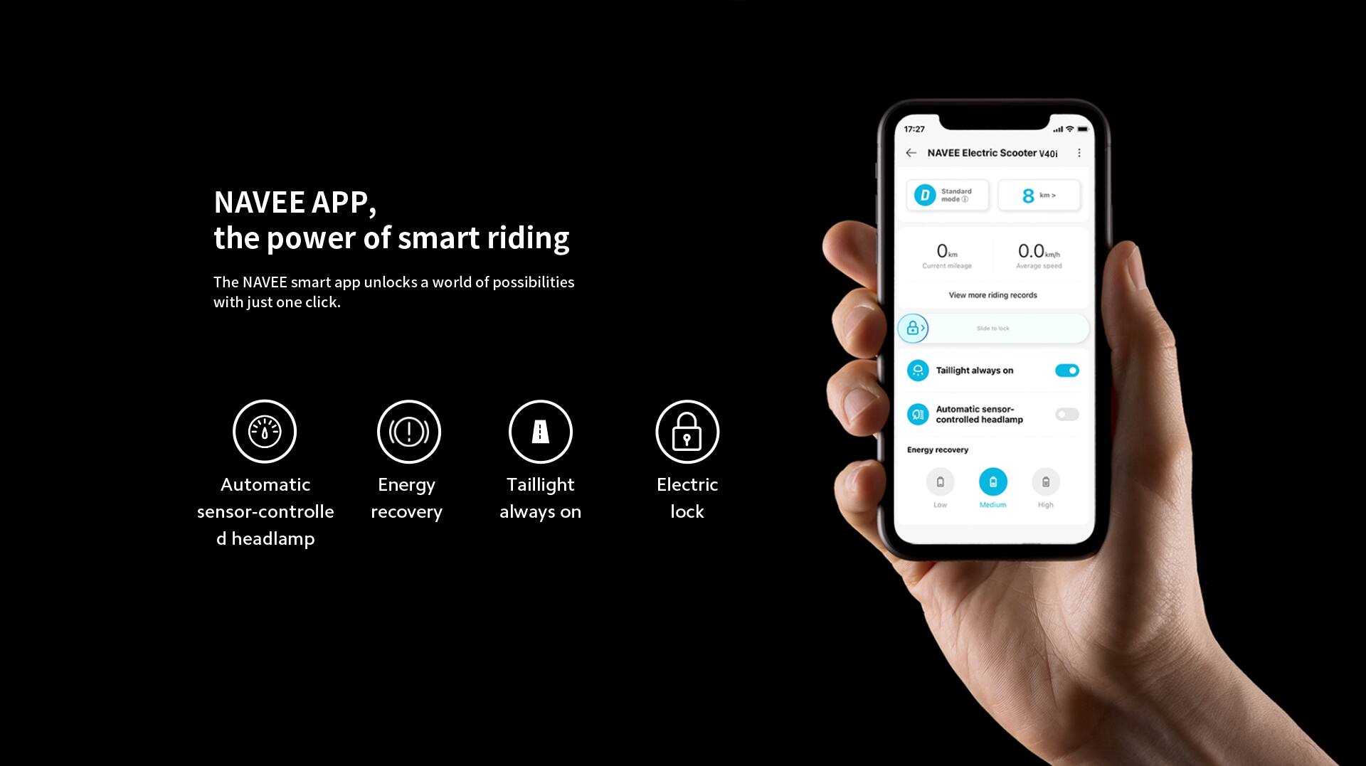 17:27  
NAVEE Electric Scooter V40i  
NAVEE APP, the power of smart riding  
The NAVEE smart app unlocks a world of possibilities with just one click.  

Standard D mode  
8 -s Y 0 - 0.0 kmh  
Current mileage  
Average speed  
View more riding records  

1 sdt - -  
Tailight always on  
Automatic sensor-controlled headlamp  
Energy recovery  
Automatic Energy sensor-controlled recovery  
Electric lock  
Low Medium High