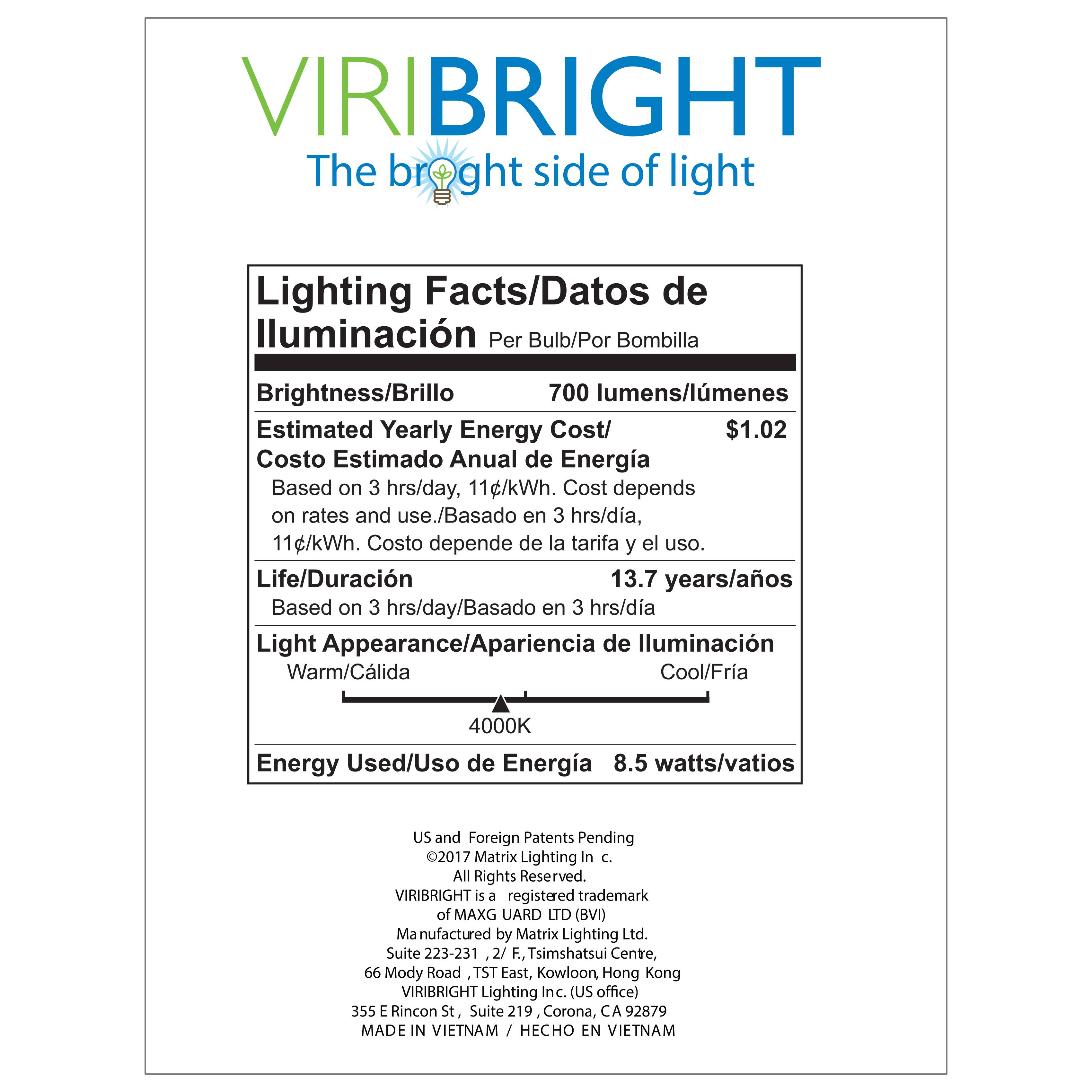 VIRIBRIGHT  
The bright side of light  

Lighting Facts/Datos de Iluminación  
Per Bulb/Por Bombilla  

Brightness/Brillo  
700 lumens/lúmenes  

Estimated Yearly Energy Cost/  
Costo Estimado Anual de Energía  
$1.02  
Based on 3 hrs/day, 11¢/kWh. Cost depends on rates and use./  
Basado en 3 hrs/día, 11¢/kWh. Costo depende de la tarifa y el uso.  

Life/Duración  
13.7 years/años  
Based on 3 hrs/day/Basado en 3 hrs/día  

Light Appearance/Apariencia de Iluminación  
Warm/Cálida Cool/Fría  
4000K  

Energy Used/Uso de Energía  
8.5 watts/vatios  

US and Foreign Patents Pending  
©2017 Matrix Lighting Inc.  
All Rights Reserved.  
VIRIBRIGHT is a registered trademark of MAXG UARD LTD (BVI)  
Manufactured by Matrix Lighting Ltd.  
Suite 223-231, 2/F, Tsim