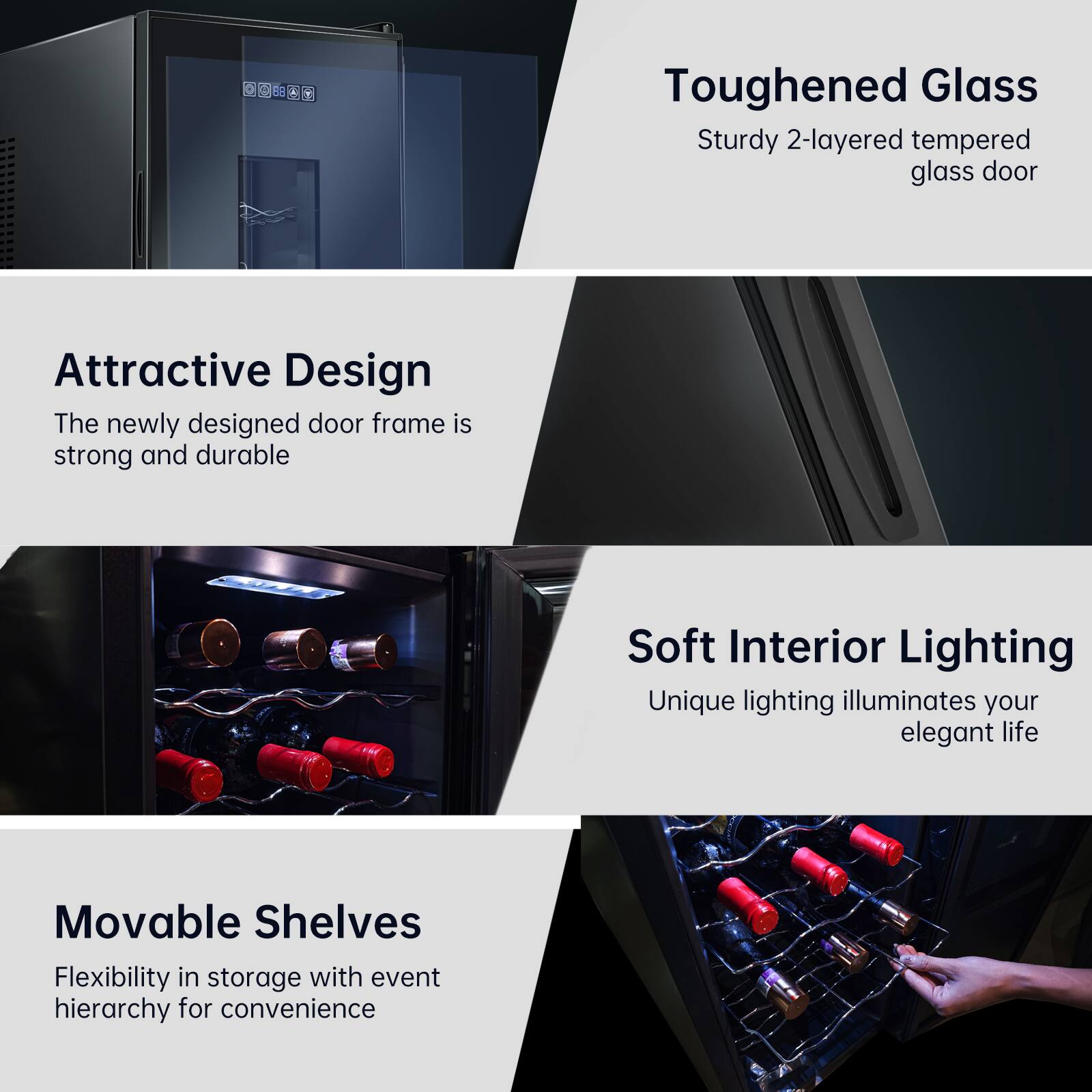 - **Toughened Glass**
  - Sturdy 2-layered tempered glass door

- **Attractive Design**
  - The newly designed door frame is strong and durable

- **Soft Interior Lighting**
  - Unique lighting illuminates your elegant life

- **Movable Shelves**
  - Flexibility in storage with event hierarchy for convenience