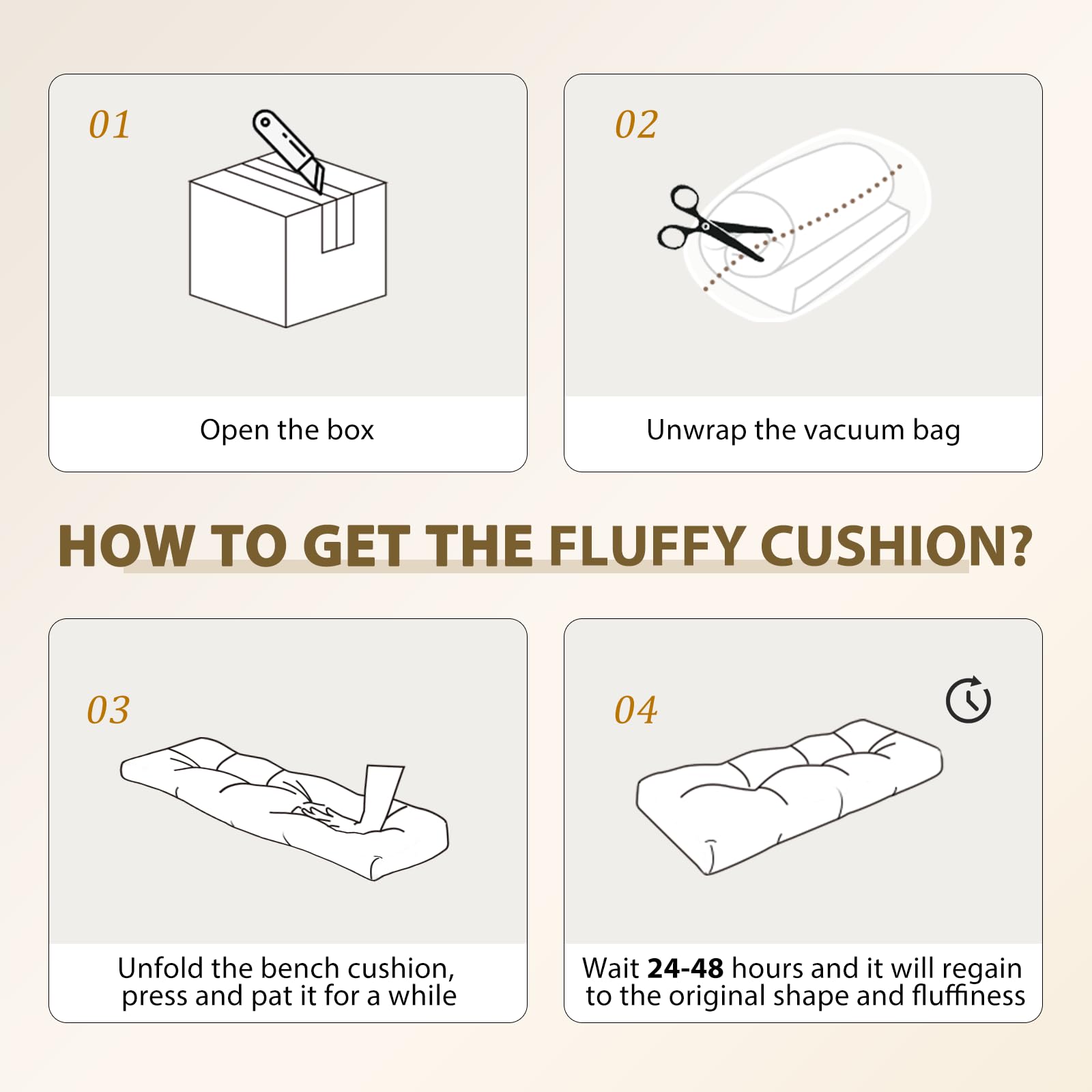 01 Open the box  
02 Unwrap the vacuum bag  
03 Unfold the bench cushion, press and pat it for a while  
04 Wait 24-48 hours and it will regain to the original shape and fluffiness  

HOW TO GET THE FLUFFY CUSHION?