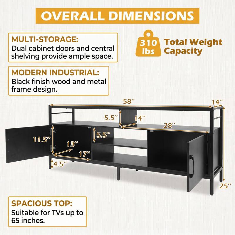 OVERALL DIMENSIONS

MULTI-STORAGE: Dual cabinet doors and central shelving provide ample space.

310 Total Weight lbs Capacity

MODERN INDUSTRIAL: Black finish wood and metal frame design.

58"
14"
5.5" 5.5" 11.5" 13" 17" 4.5"
14"
28"
25"

SPACIOUS TOP: Suitable for TVs up to 65 inches.