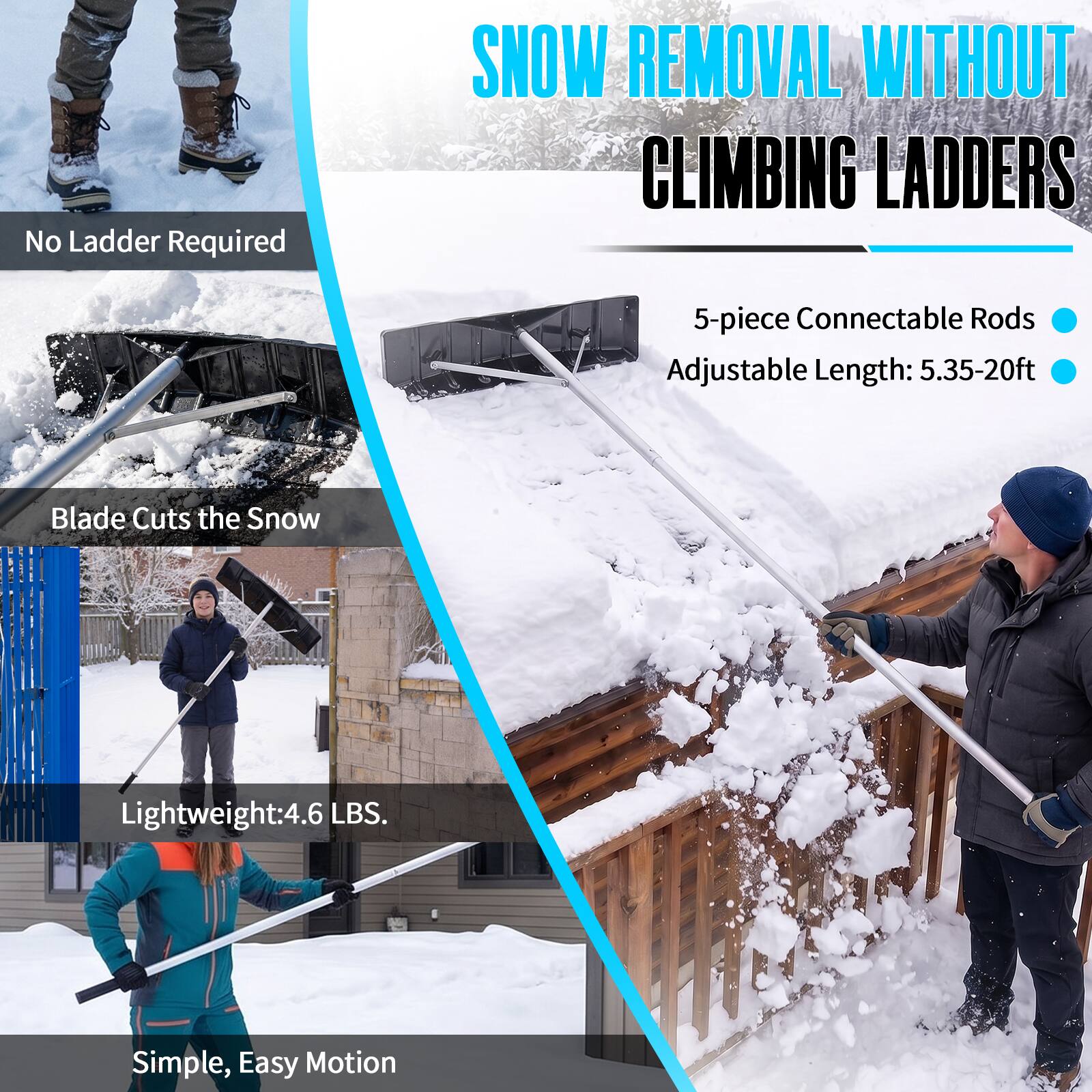 SNOW REMOVAL WITHOUT CLIMBING LADDERS

No Ladder Required

5-piece Connectable Rods
Adjustable Length: 5.35-20ft

Blade Cuts the Snow

Lightweight: 4.6 LBS.

Simple, Easy Motion