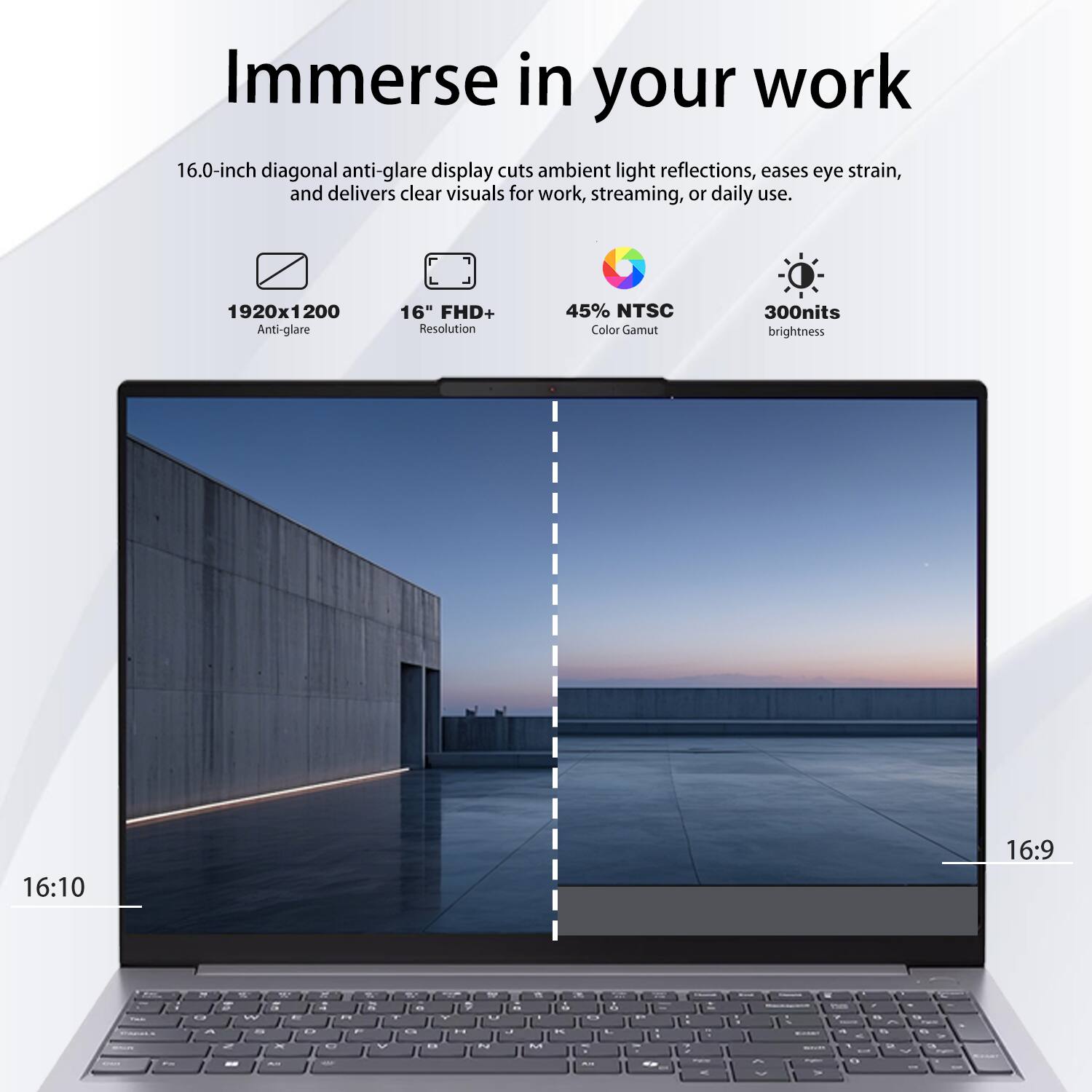 Immerse in your work

16.0-inch diagonal anti-glare display cuts ambient light reflections, eases eye strain, and delivers clear visuals for work, streaming, or daily use.

- 1920x1200 Anti-glare
- 16" FHD+ Resolution
- 45% NTSC Color Gamut
- 300nits brightness
- 16:10
- 16:9