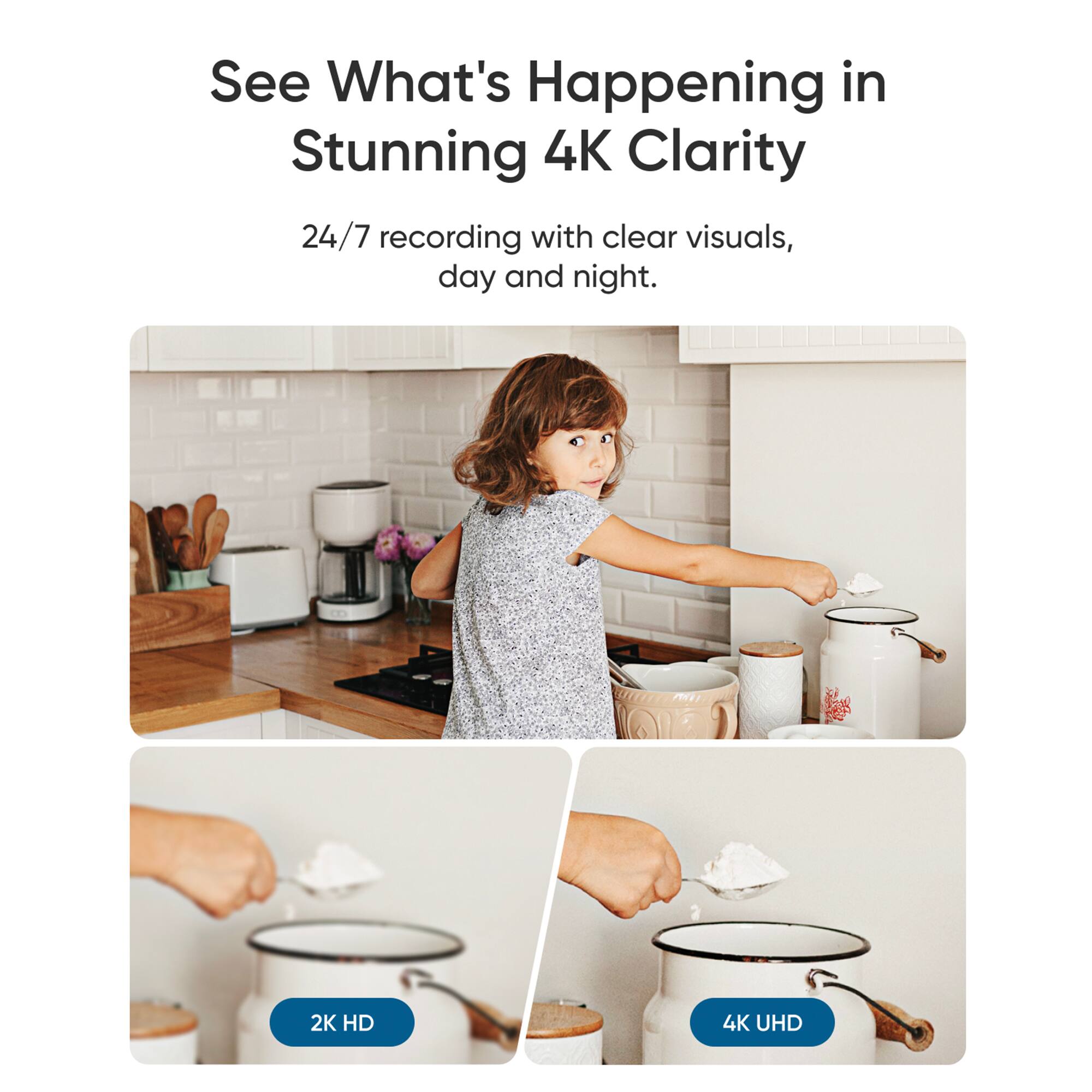 See What's Happening in Stunning 4K Clarity: 24/7 recording with clear visuals, day and night. 2K HD 4K UHD.