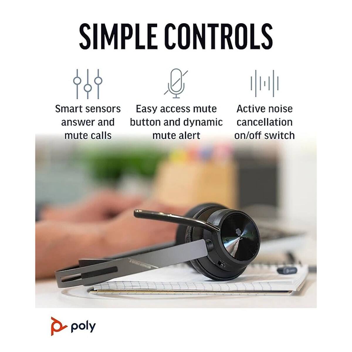 SIMPLE CONTROLS

- Smart sensors answer and mute calls
- Easy access mute button and dynamic mute alert
- Active noise cancellation on/off switch

poly