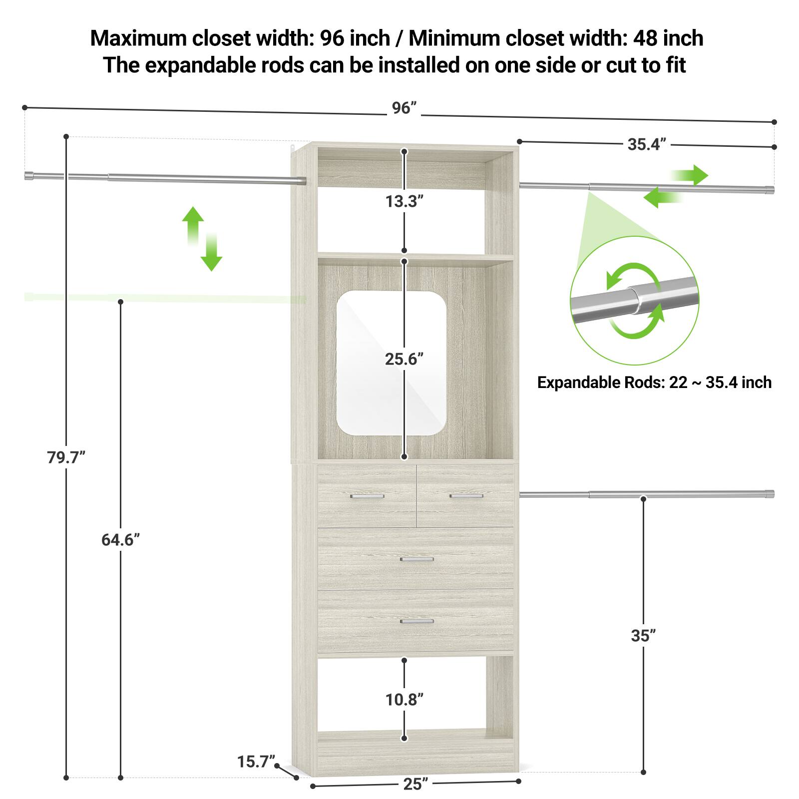 Maximum closet width: 96 inch / Minimum closet width: 48 inch  
The expandable rods can be installed on one side or cut to fit  

Expandable Rods: 22 ~ 35.4 inch  

- 96"  
- 35.4"  
- 13.3"  
- 25.6"  
- 79.7"  
- 64.6"  
- 35"  
- 10.8"  
- 15.7"  
- 25"